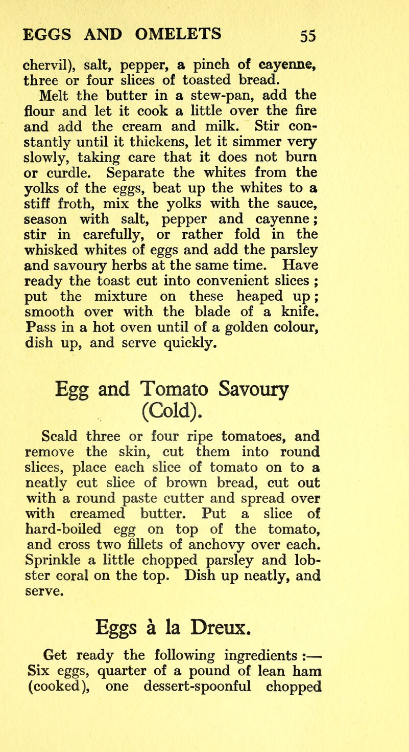chervil), salt, pepper, a pinch of cayenne, three or four slices of toasted bread. Melt the butter in a stew-pan, add the flour and let it cook a little over the fire and add the cream and milk. Stir con- stantly until it thickens, let it simmer very slowly, taking care that it does not burn or curdle. Separate the whites from the yolks of the eggs, beat up the whites to a stiff froth, mix the yolks with the sauce, season with salt, pepper and cayenne; stir in carefully, or rather fold in the whisked whites of eggs and add the parsley and savoury herbs at the same time. Have ready the toast cut into convenient slices ; put the mixture on these heaped up; smooth over with the blade of a knife. Pass in a hot oven until of a golden colour, dish up, and serve quickly. Egg and Tomato Savoury (Cold). Scald three or four ripe tomatoes, and remove the skin, cut them into round slices, place each slice of tomato on to a neatly cut slice of brown bread, cut out with a round paste cutter and spread over with creamed butter. Put a slice of hard-boiled egg on top of the tomato, and cross two fillets of anchovy over each. Sprinkle a little chopped parsley and lob- ster coral on the top. Dish up neatly, and serve. Eggs a la Dreux. Get ready the following ingredients :— Six eggs, quarter of a pound of lean ham (cooked), one dessert-spoonful chopped