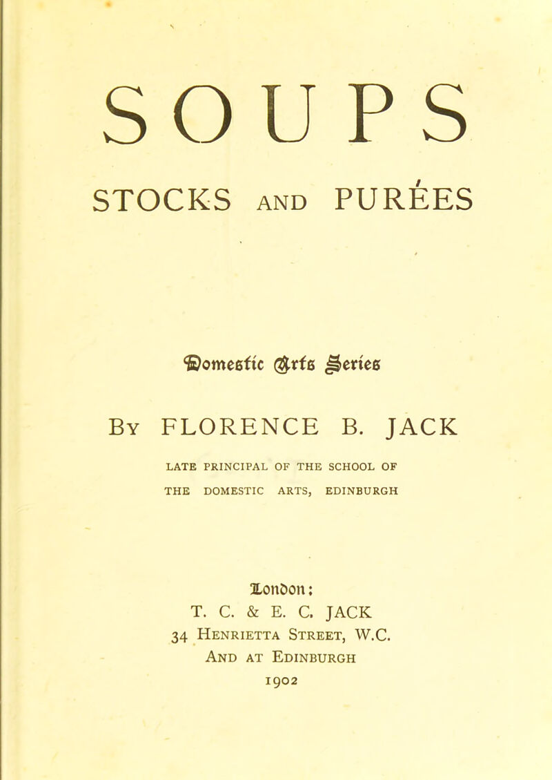 SOUPS STOCKS AND PUREES *i)ome6fic Reties By FLORENCE B. JACK LATE PRINCIPAL OF THE SCHOOL OF THE DOMESTIC ARTS, EDINBURGH Xon&on: T. C. & E. C. JACK 34 Henrietta Street, W.C. And at Edinburgh 1902