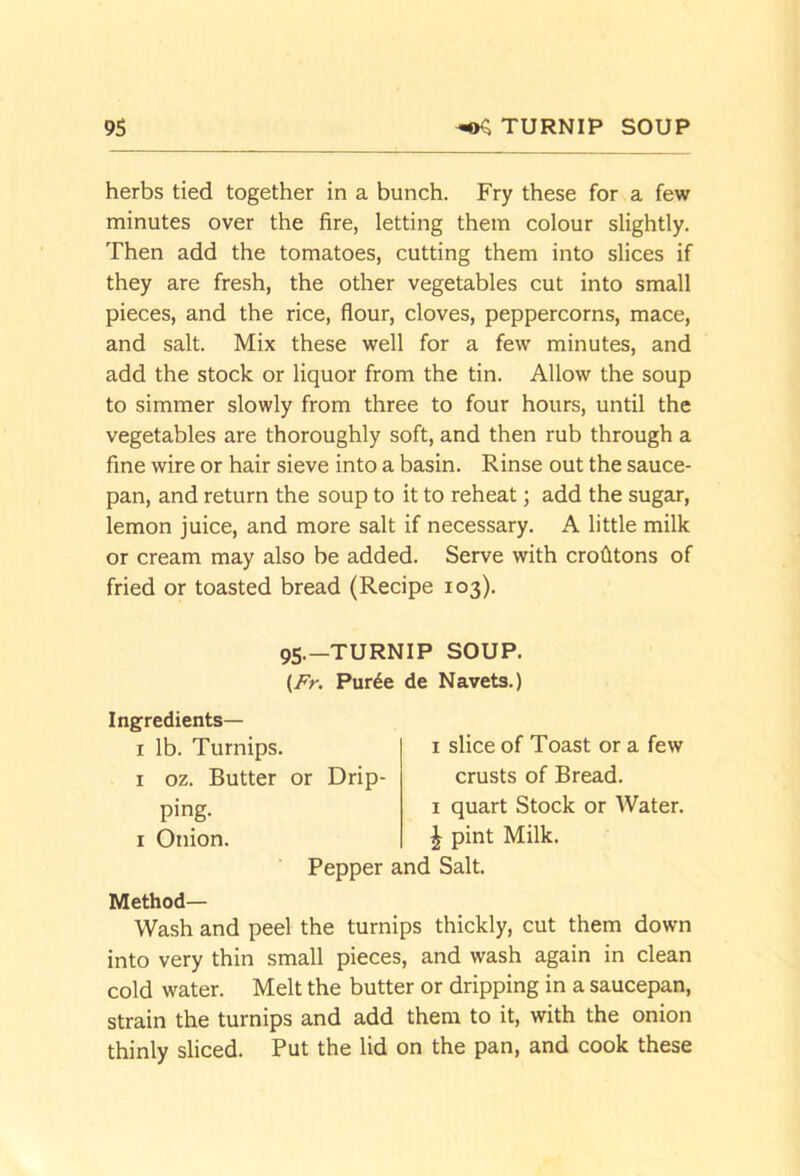 herbs tied together in a bunch. Fry these for a few minutes over the fire, letting them colour slightly. Then add the tomatoes, cutting them into slices if they are fresh, the other vegetables cut into small pieces, and the rice, flour, cloves, peppercorns, mace, and salt. Mix these well for a few minutes, and add the stock or liquor from the tin. Allow the soup to simmer slowly from three to four hours, until the vegetables are thoroughly soft, and then rub through a fine wire or hair sieve into a basin. Rinse out the sauce- pan, and return the soup to it to reheat; add the sugar, lemon juice, and more salt if necessary. A little milk or cream may also be added. Serve with crolltons of fried or toasted bread (Recipe 103). 95.—TURNIP SOUP, (Ar. Pur^e de Navets.) Ingredients— I lb. Turnips. I oz. Butter or Drip- ping. I Onion. Pepper I slice of Toast or a few crusts of Bread. I quart Stock or Water. A pint Milk. [ Salt. Method— Wash and peel the turnips thickly, cut them down into very thin small pieces, and wash again in clean cold water. Melt the butter or dripping in a saucepan, strain the turnips and add them to it, with the onion thinly sliced. Put the lid on the pan, and cook these