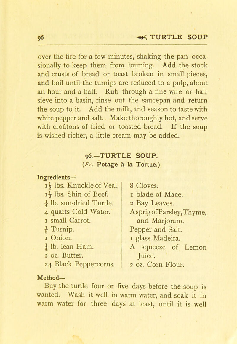 over the fire for a few minutes, shaking the pan occa- sionally to keep them from burning. Add the stock and crusts of bread or toast broken in small pieces, and boil until the turnips are reduced to a pulp, about an hour and a half. Rub through a fine wire or hair sieve into a basin, rinse out the saucepan and return the soup to it. Add the milk, and season to taste with white pepper and salt. Make thoroughly hot, and serve with crofitons of fried or toasted bread. If the soup is wished richer, a little cream may be added. 96.—TURTLE SOUP. {Fr. Potage a la Tortue.) Ingredients— lbs. Knuckle of Veal. IJ lbs. Shin of Beef. \ lb. sun-dried Turtle. 4 quarts Cold Water. I small Carrot. h Turnip. 1 Onion. \ lb. lean Ham. 2 oz. Butter. 24 Black Peppercorns. 8 Cloves. 1 blade of Mace. 2 Bay Leaves. A sprig of Parsley, Thyme, and Marjoram. Pepper and Salt. 1 glass Madeira. A squeeze of Lemon Juice. 2 oz. Corn Flour. Method— Buy the turtle four or five days before the soup is wanted. Wash it well in warm water, and soak it in warm water for three days at least, until it is well