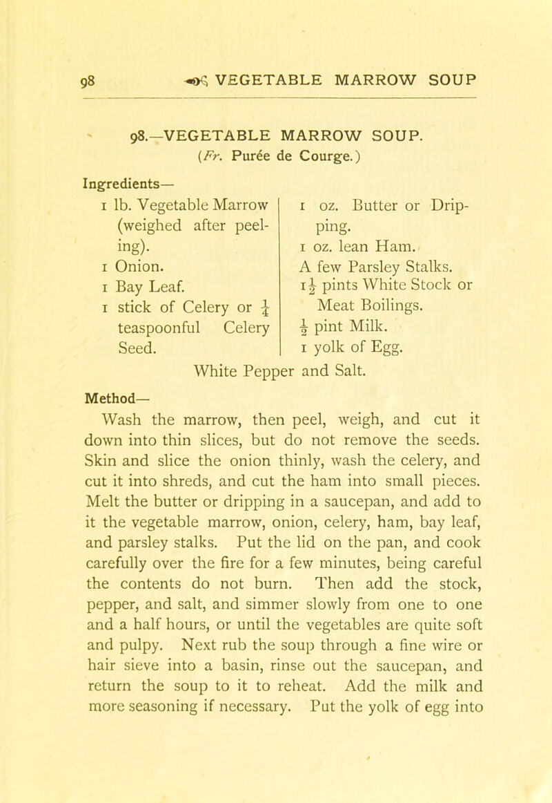 98.—VEGETABLE MARROW SOUP. {Fr. Puree de Courge.) Ingredients— I lb. Vegetable Marrow (weighed after peel- ing)- I Onion. I Bay Leaf. I stick of Celery or teaspoonful Celery Seed. I oz. Butter or Drip- ping. I oz. lean Ham. A few Parsley Stalks. IJ pints White Stock or Meat Boilings, pint Milk. I yolk of Egg. White Pepper and Salt. Method— Wash the marrow, then peel, weigh, and cut it down into thin slices, but do not remove the seeds. Skin and slice the onion thinly, wash the celery, and cut it into shreds, and cut the ham into small pieces. Melt the butter or dripping in a saucepan, and add to it the vegetable marrow, onion, celery, ham, bay leaf, and parsley stalks. Put the lid on the pan, and cook carefully over the fire for a few minutes, being careful the contents do not burn. Then add the stock, pepper, and salt, and simmer slowly from one to one and a half hours, or until the vegetables are quite soft and pulpy. Next rub the soup through a fine wire or hair sieve into a basin, rinse out the saucepan, and return the soup to it to reheat. Add the milk and more seasoning if necessary. Put the yolk of egg into