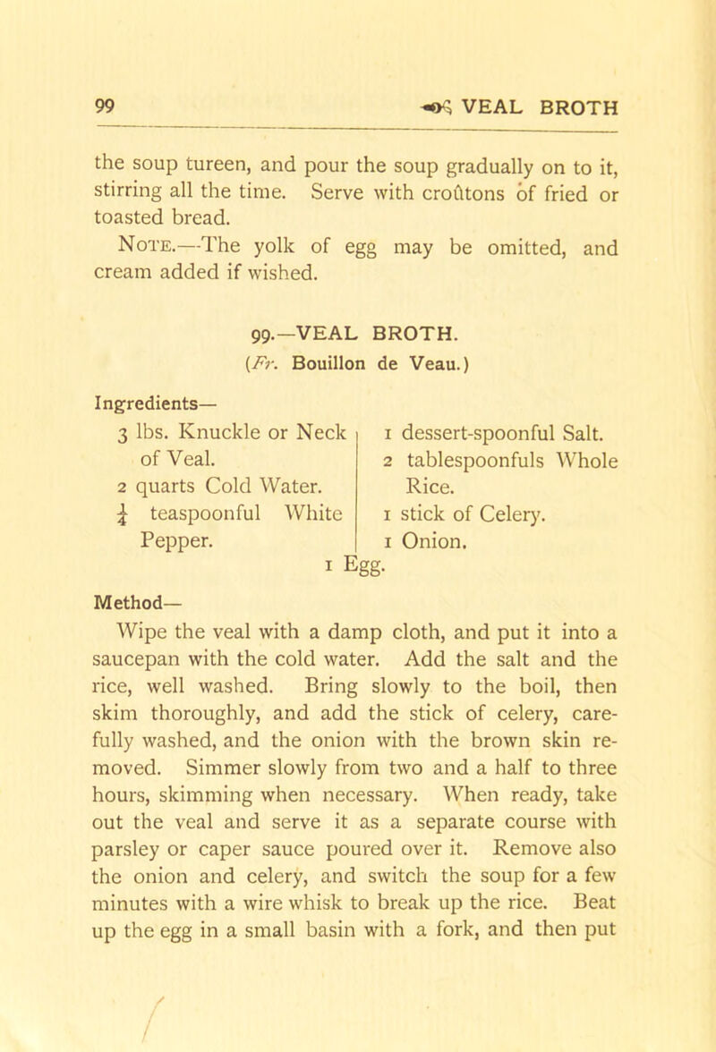 the soup tureen, and pour the soup gradually on to it, stirring all the time. Serve with crofltons of fried or toasted bread. Note.—The yolk of egg may be omitted, and cream added if wished. 99.—VEAL BROTH. {Fr. Bouillon de Veau.) Ingredients— 3 lbs. Knuckle or Neck of Veal. 2 quarts Cold Water, teaspoonful White Pepper. 1 dessert-spoonful Salt. 2 tablespoonfuls Whole Rice. I stick of Celer)'. I Onion. I Egg. Method— Wipe the veal with a damp cloth, and put it into a saucepan with the cold water. Add the salt and the rice, well washed. Bring slowly to the boil, then skim thoroughly, and add the stick of celery, care- fully washed, and the onion with the brown skin re- moved. Simmer slowly from two and a half to three hours, skimming when necessary. When ready, take out the veal and serve it as a separate course with parsley or caper sauce poured over it. Remove also the onion and celery, and switch the soup for a few minutes with a wire whisk to break up the rice. Beat up the egg in a small basin with a fork, and then put