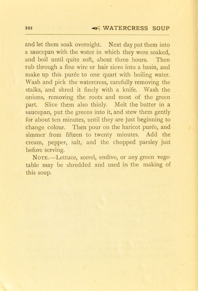 lOI ^ WATERCRESS SOUP and let them soak overnight. Next day put them into a saucepan with the water in which they were soaked, and boil until quite soft, about three hours. Then rub through a fine wire or hair sieve into a basin, and make up this pur^e to one quart with boiling water. Wash and pick the watercress, carefully removing the stalks, and shred it finely with a knife. Wash the onions, removing the roots and most of the green part. Slice them also thinly. Melt the butter in a saucepan, put the greens into it, and stew them gently for about ten minutes, until they are just beginning to change colour. Then pour on the haricot purde, and simmer from fifteen to twenty minutes. Add the cream, pepper, salt, and the chopped parsley just before serving. Note.—Lettuce, sorrel, endive, or any green vege- table may be shredded and used in the making of this soup.