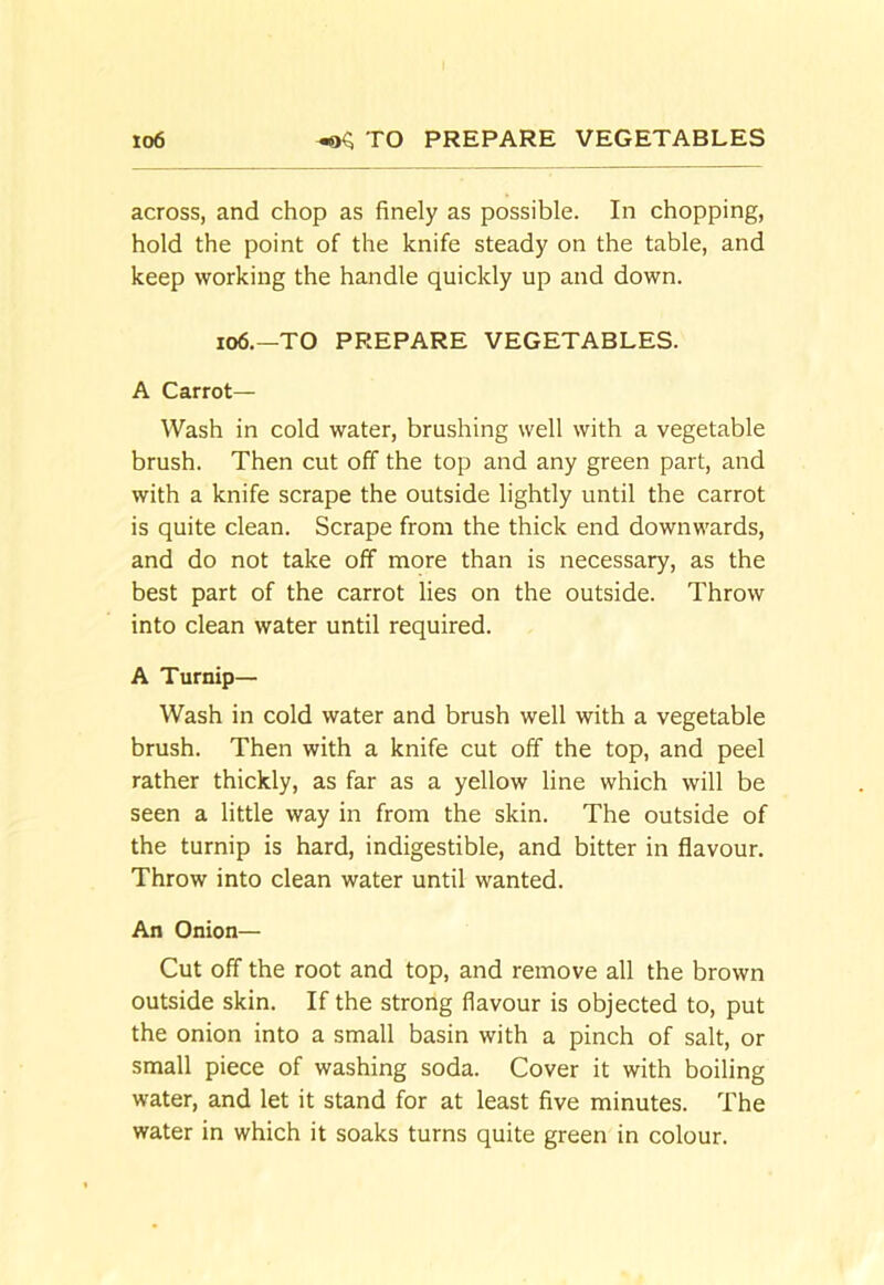 io6 ^ TO PREPARE VEGETABLES across, and chop as finely as possible. In chopping, hold the point of the knife steady on the table, and keep working the handle quickly up and down. io6.—TO PREPARE VEGETABLES. A Carrot— Wash in cold water, brushing well with a vegetable brush. Then cut off the top and any green part, and with a knife scrape the outside lightly until the carrot is quite clean. Scrape from the thick end downwards, and do not take off more than is necessary, as the best part of the carrot lies on the outside. Throw into clean water until required. A Turnip— Wash in cold water and brush well with a vegetable brush. Then with a knife cut off the top, and peel rather thickly, as far as a yellow line which will be seen a little way in from the skin. The outside of the turnip is hard, indigestible, and bitter in flavour. Throw into clean water until wanted. An Onion— Cut off the root and top, and remove all the brown outside skin. If the strong flavour is objected to, put the onion into a small basin with a pinch of salt, or small piece of washing soda. Cover it with boiling water, and let it stand for at least five minutes. The water in which it soaks turns quite green in colour.
