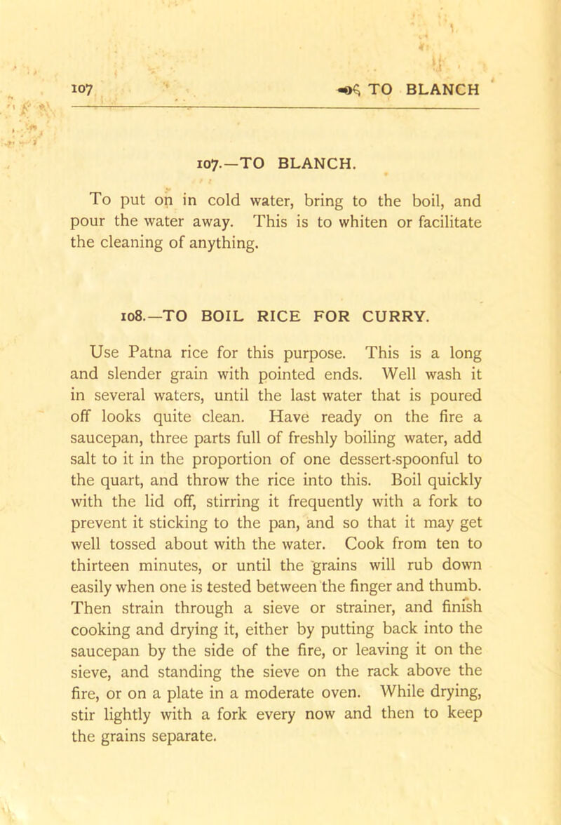 1 107 ^ TO BLANCH 107.—TO BLANCH. To put oh in cold water, bring to the boil, and pour the water away. This is to whiten or facilitate the cleaning of anything. 108.—TO BOIL RICE FOR CURRY. Use Patna rice for this purpose. This is a long and slender grain with pointed ends. Well wash it in several waters, until the last water that is poured off looks quite clean. Have ready on the fire a saucepan, three parts full of freshly boiling water, add salt to it in the proportion of one dessert-spoonful to the quart, and throw the rice into this. Boil quickly with the lid off, stirring it frequently with a fork to prevent it sticking to the pan, and so that it may get well tossed about with the water. Cook from ten to thirteen minutes, or until the grains will rub down easily when one is tested between the finger and thumb. Then strain through a sieve or strainer, and finfsh cooking and drying it, either by putting back into the saucepan by the side of the fire, or leaving it on the sieve, and standing the sieve on the rack above the fire, or on a plate in a moderate oven. While drying, stir lightly with a fork every now and then to keep the grains separate.