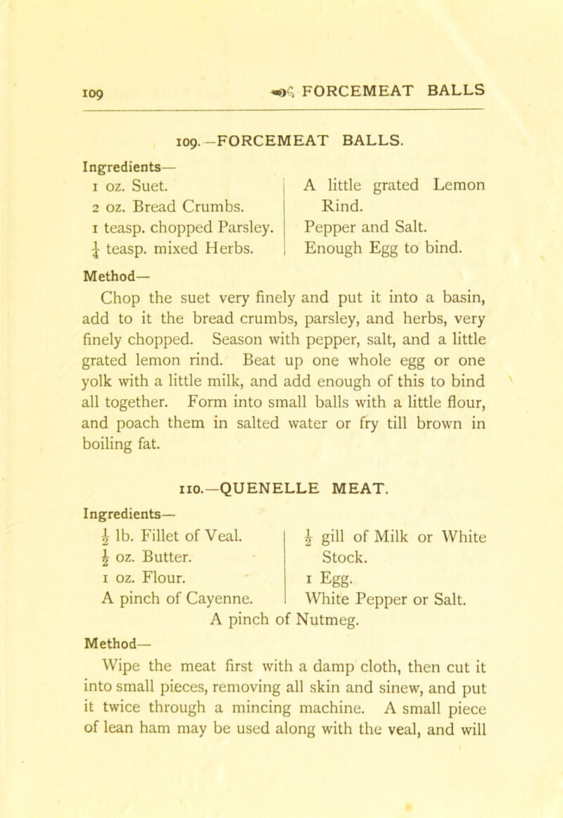 FORCEMEAT BALLS 109.-FORCEMEAT BALLS. Ingredients— 1 oz. Suet. 2 oz. Bread Crumbs. I teasp. chopped Parsley. I teasp. mixed Herbs. A little grated Lemon Rind. Pepper and Salt. Enough Egg to bind. Method— Chop the suet very finely and put it into a basin, add to it the bread crumbs, parsley, and herbs, very finely chopped. Season with pepper, salt, and a little grated lemon rind. Beat up one whole egg or one yolk with a little milk, and add enough of this to bind all together. Form into small balls with a little flour, and poach them in salted water or fry till brown in boiling fat. iio.-QUENELLE MEAT. Ingredients— ^ lb. Fillet of Veal. ^ oz. Butter. I oz. Flour. A pinch of Cayenne. A pinch Method— gill of Milk or White Stock. I Egg. White Pepper or Salt. Nutmeg. Wipe the meat first with a damp cloth, then cut it into small pieces, removing all skin and sinew, and put it twice through a mincing machine. A small piece of lean ham may be used along with the veal, and will
