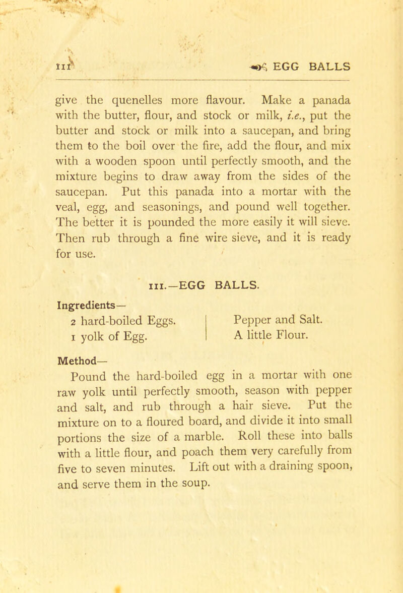 EGG BALLS give the quenelles more flavour. Make a panada with the butter, flour, and stock or milk, i.e., put the butter and stock or milk into a saucepan, and bring them to the boil over the fire, add the flour, and mix with a wooden spoon until perfectly smooth, and the mixture begins to draw away from the sides of the saucepan. Put this panada into a mortar with the veal, egg, and seasonings, and pound well together. The better it is pounded the more easily it will sieve. Then rub through a fine wire sieve, and it is ready for use. ' Method— Pound the hard-boiled egg in a mortar with one raw yolk until perfectly smooth, season with pepper and salt, and rub through a hair sieve. Put the mixture on to a floured board, and divide it into small portions the size of a marble. Roll these into balls with a little flour, and poach them very carefully from five to seven minutes. Lift out with a draining spoon, and serve them in the soup. iii.-EGG BALLS. Ingredients— 2 hard-boiled Eggs. I yolk of Egg. Pepper and Salt. A little Flour.