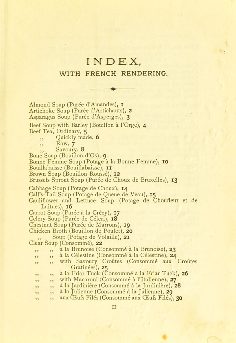 WITH FRENCH RENDERING. ♦ Almond Soup (Pur^e d’Amandes), I Artichoke Soup (Puree d’Artichauts), 2 Asparagus Soup (Puree d’Asperges), 3 Beef Soup with Barley (Bouillon i I’Orge), 4 Beef-Tea, Ordinary, 5 ,, Quickly made, 6 „ Raw, 7 ,, Savoury, 8 Bone Soup (Bouillon d’Os), 9 Bonne Femme Soup (Potage a la Bonne Femme), 10 Bouillabaisse (Bouillabaisse), II Brown Soup (Bouillon Rouss6), 12 Brussels Sprout Soup (Puree de Choux de Bruxelles), 13 Cabbage Soup (Potage de Choux), 14 Calfs-Tail Soup (Potage de Queue de Veau), 15 Cauliflower and Lettuce Soup (Potage de Choufleur et de Laitues), 16 Carrot Soup (Puree a la Crecy), 17 Celery Soup (Puree de Celeri), 18 Chestnut Soup (Puree de Marrons), 19 Chicken Broth (Bouillon de Poulet), 20 ,, Soup (Potage de Volaille), 21 Clear Soup (Consomme), 22 ,, ,, a la Brunoise (Consomme a la Brunoise), 23 ,, ,, a la Celestine (Consomme a la Celestine), 24 ,, ,, with Savoury Crofltes (Consomme aux Crofltes Gratin^es), 25 ,, ,, k la Friar Tuck (Consomme a la Friar Tuck), 26 ,, ,, with Macaroni (Consomm^ I’ltalienne), 27 ,, ,, i la Jardiniere (Consomme ^ la Jardiniere), 28 ,, ,, d la Julienne (Consomme a la Julienne), 29 ,, ,, aux CEufs Files (Consomme aux CEufs Files), 30 H