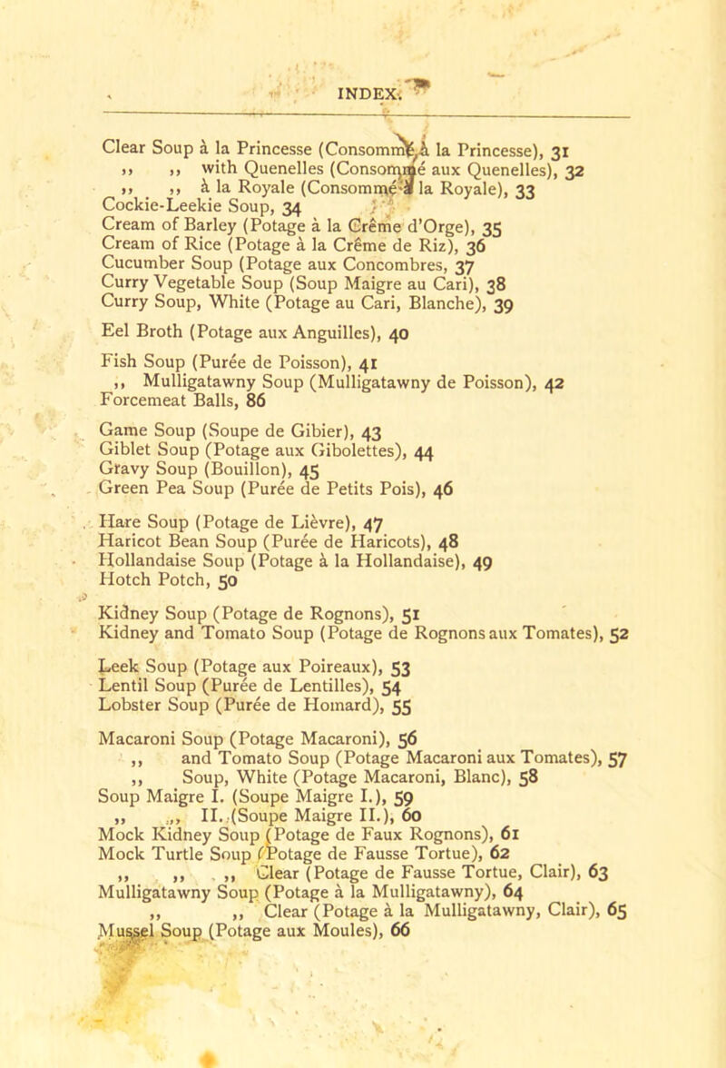 Clear Soup i la Princesse (Consomm\S^ la Princesse), 31 ,, ,, with Quenelles (Conson^Ae aux Quenelles), 32 ,, _ ,, i la Royale (Consomme'S la Royale), 33 Cockie-Leekie Soup, 34 } Cream of Barley (Potage a la Creme d’Orge), 35 Cream of Rice (Potage a la CrSme de Riz), 36 Cucumber Soup (Potage aux Concombres, 37 Curry Vegetable Soup (Soup Maigre au Cari), 38 Curry Soup, White (Potage au Cari, Blanche), 39 Eel Broth (Potage aux Anguilles), 40 Fish Soup (Puree de Poisson), 41 ,, Mulligatawny Soup (Mulligatawny de Poisson), 42 Forcemeat Balls, 86 Game Soup (Soupe de Gibier), 43 Giblet Soup (Potage aux Gibolettes), 44 Gfavy Soup (Bouillon), 45 Green Pea Soup (Puree de Petits Pois), 46 Hare Soup (Potage de Lievre), 47 Haricot Bean Soup (Puree de Haricots), 48 Hollandaise Soup (Potage i la Hollandaise), 49 Hotch Potch, 50 Kidney Soup (Potage de Rognons), 51 Kidney and Tomato Soup (Potage de Rognons aux Tomates), 52 t^eek Soup (Potage aux Poireaux), 53 Lentil Soup (Puree de Lentilles), 54 Lobster Soup (Puree de Homard), 55 Macaroni Soup (Potage Macaroni), 56 ,, and Tomato Soup (Potage Macaroni aux Tomates), 57 ,, Soup, White (Potage Macaroni, Blanc), 58 Soup Maigre I. (Soupe Maigre L), 59 ,, IL,(Soupe Maigre II.), 60 Mock Kidney Soup (Potage de Faux Rognons), 61 Mock Turtle Soup (Potage de Fausse Tortue), 62 ,, ,, . ,, Clear (Potage de Fausse Tortue, Clair), 63 Mulligatawny Soup (Potage a la Mulligatawny), 64 ,, ,, Clear (Potage a la Mulligatawny, Clair), 65 J^Iu^l Soup (Potage aux Monies), 66