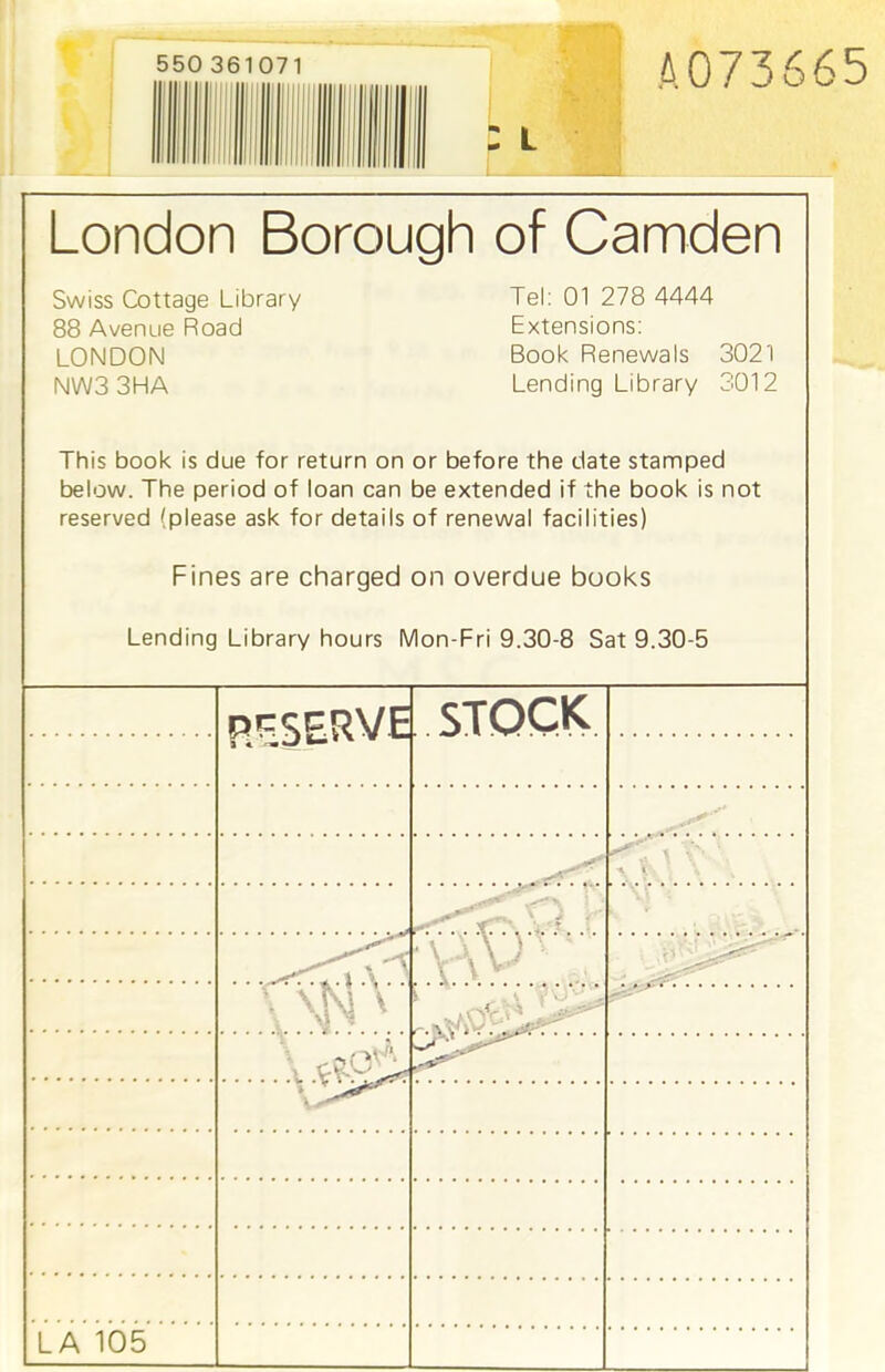 550 361071 A073665 London Borough of Camden Swiss Cottage Library Tel: 01 278 4444 88 Avenue Road Extensions: LONDON Book Renewals 3021 NW3 3HA Lending Library 3012 This book is due for return on or before the date stamped below. The period of loan can be extended if the book is not reserved (please ask for details of renewal facilities) Fines are charged on overdue books Lending Library hours Mon-Fri 9.30-8 Sat 9.30-5 RESERVE STOCK. 7. . T. ! . . . ■ [ \ SfJ'' ,,-nV , 1 ' .. -'rr... LA 105