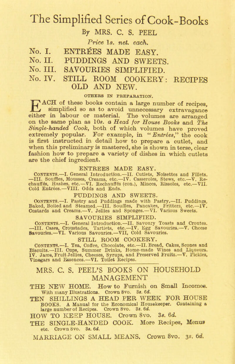 The Simplified Series of Cook-Books By MRS. C. S. PEEL Price Is. net. each. No. I. ENTREES MADE EASY. No. II. PUDDINGS AND SWEETS. No. III. SAVOURIES SIMPLIFIED. No. IV. STILL ROOM COOKERY: RECIPES OLD AND NEW. OTHERS IN PREPARATION. EACH of these books contain a large number of recipes, simplified so as to avoid unnecessary extravagance either in labour or material. The volumes are arranged on the same plan as 10s. a Head for House Books and The Single-handed Cook, both of which volumes have proved extremely popular. For example, in “Entrees,” the cook is first instructed in detail how to prepare a cutlet, and when this preliminary is mastered, she is shown in terse, clear fashion how to prepare a variety of dishes in which cutlets are the chief ingredient. ENTREES MADE EASY. Contents.—I. General Introduction.—II. Cutlets, Noisettes and Fillets. —III. Souffles, Mousses, Creams, etc.—IV. Casseroles, Stews, etc.—V. Re- chaufffss, Hashes, etc.—VI. Rechaufffe (con.), Minces, Rissoles, etc.—VII. Cold Entries.—VIII. Odds and Ends. PUDDINGS AND SWEETS. Contents.—I. Pastry and Puddings made with Pastry.—II. Puddings, Baked, Boiled and Steamed.—III. Souffles, Pancakes, Fritters, etc.—IV. Custards and Creams.—V. Jellies and Sponges.—VI. Various Sweets. SAVOURIES SIMPLIFIED. Contents.—I. General Introduction.—II. Savoury Toasts and Croutes. —III. Cases, Croustades, Tartlets, etc.—IV. Egg Savouries.—V. Cheese Savouries.—VI. Various Savouries.—VII, Cold Savouries. STILL ROOM COOKERY. CONTENTS.—I. Tea, Coffee, Chocolate, etc.—II. Bread, Cakes, Scones and Biscuits.—III. Cups, Summer Drinks, Home-made Wines and Liqueurs. IV. Jams, Fruit Jellies, Cheeses, Syrups, and Preserved Fruits.—V. l’ickles. Vinegars and Essences.—VI. Toilet Recipes. MRS. C. S. PEEL’S BOOKS ON HOUSEHOLD MANAGEMENT THE NEW HOME. How to Furnish on Small Incomes. With many Illustrations. Crown 8vo. 3*. 6d. TEN SHILLINGS A HEAD PER WEEK FOR HOUSE BOOKS. A Manual for the Economical Housekeeper. Containing a large number of Recipes. Crown 8vo. 3s. 6d. HOW TO KEEP HOUSE. Crown 8vo. 3s. 6d. THE SINGLE-HANDED COOK. More Recipes, Menus etc. Crown 8vo. 3*. 6d. MARRIAGE ON SMALL MEANS. Crown 8vo. 3s. 6d.