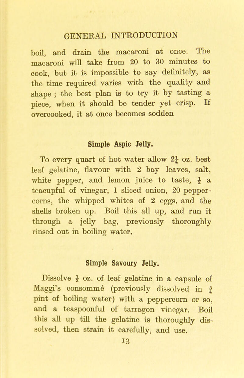 boil, and drain the macaroni at once. The macaroni will take from 20 to 30 minutes to cook, but it is impossible to say definitely, as the time required varies with the quality and shape ; the best plan is to try it by tasting a piece, when it should be tender yet crisp. If overcooked, it at once becomes sodden Simple Aspic Jelly. To every quart of hot water allow 2\ oz. best leaf gelatine, flavour with 2 bay leaves, salt, white pepper, and lemon juice to taste, | a teacupful of vinegar, 1 sliced onion, 20 pepper- corns, the whipped whites of 2 eggs, and the shells broken up. Boil this all up, and run it through a jelly bag, previously thoroughly rinsed out in boiling water. Simple Savoury Jelly. Dissolve £ oz. of leaf gelatine in a capsule of Maggi’s consomme (previously dissolved in £ pint of boiling water) with a peppercorn or so, and a teaspoonful of tarragon vinegar. Boil this all up till the gelatine is thoroughly dis- solved, then strain it carefully, and use.
