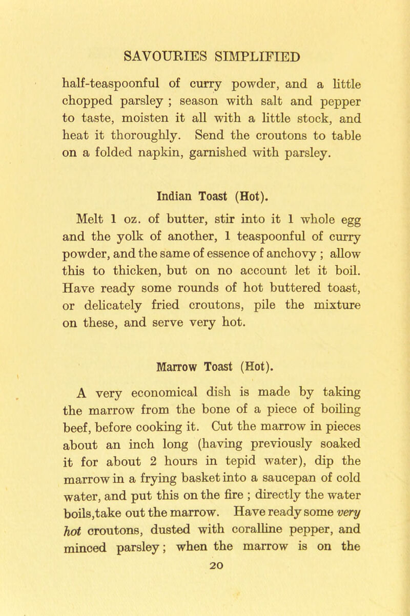 half-teaspoonful of curry powder, and a little chopped parsley ; season with salt and pepper to taste, moisten it all with a little stock, and heat it thoroughly. Send the croutons to table on a folded napkin, garnished with parsley. Indian Toast (Hot). Melt 1 oz. of butter, stir into it 1 whole egg and the yolk of another, 1 teaspoonful of curry powder, and the same of essence of anchovy ; allow this to thicken, but on no account let it boil. Have ready some rounds of hot buttered toast, or delicately fried croutons, pile the mixture on these, and serve very hot. Marrow Toast (Hot). A very economical dish is made by taking the marrow from the bone of a piece of boiling beef, before cooking it. Cut the marrow in pieces about an inch long (having previously soaked it for about 2 hours in tepid water), dip the marrow in a frying basket into a saucepan of cold water, and put this on the fire ; directly the water boils,take out the marrow. Have ready some very hot croutons, dusted with coralline pepper, and minced parsley; when the marrow is on the