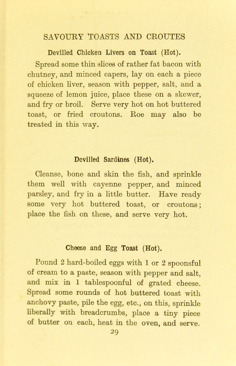 Devilled Chicken Livers on Toast (Hot). Spread some thin slices of rather fat bacon with chutney, and minced capers, lay on each a piece of chicken liver, season with pepper, salt, and a squeeze of lemon juice, place these on a skewer, and fry or broil. Serve very hot on hot buttered toast, or fried croutons. Roe may also be treated in this way. Devilled Sardines (Hot). Cleanse, bone and skin the fish, and sprinkle them well with cayenne pepper, and minced parsley, and fry in a little butter. Have ready some very hot buttered toast, or croutons; place the fish on these, and serve very hot. Cheese and Egg Toast (Hot). Pound 2 hard-boiled eggs with 1 or 2 spoonsful of cream to a paste, season with pepper and salt, and mix in 1 tablespoonful of grated cheese. Spread some rounds of hot buttered toast with anchovy paste, pile the egg, etc., on this, sprinkle liberally with breadcrumbs, place a tiny piece of butter on each, heat in the oven, and serve.