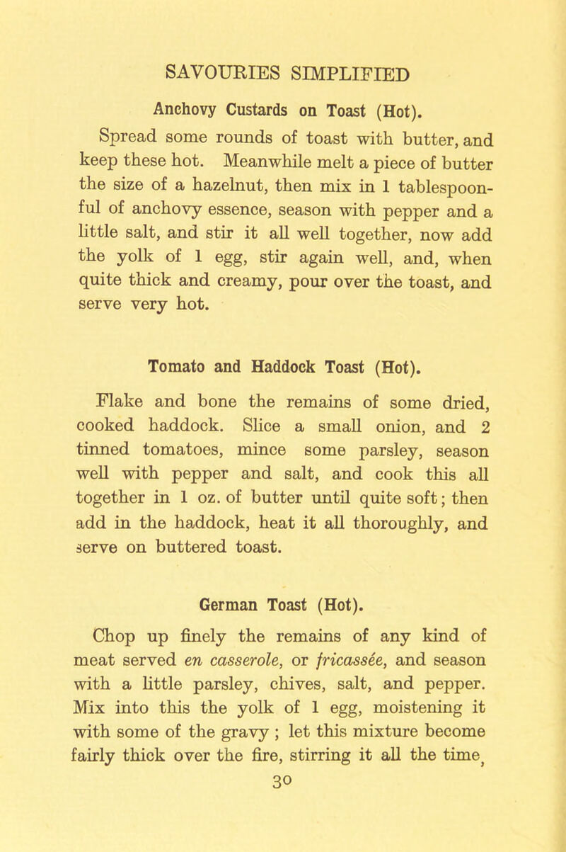 Anchovy Custards on Toast (Hot). Spread some rounds of toast with butter, and keep these hot. Meanwhile melt a piece of butter the size of a hazelnut, then mix in 1 tablespoon- ful of anchovy essence, season with pepper and a little salt, and stir it all well together, now add the yolk of 1 egg, stir again well, and, when quite thick and creamy, pour over the toast, and serve very hot. Tomato and Haddock Toast (Hot). Flake and bone the remains of some dried, cooked haddock. Shoe a small onion, and 2 tinned tomatoes, mince some parsley, season well with pepper and salt, and cook this all together in 1 oz. of butter until quite soft; then add in the haddock, heat it all thoroughly, and serve on buttered toast. German Toast (Hot). Chop up finely the remains of any kind of meat served en casserole, or fricassee, and season with a little parsley, chives, salt, and pepper. Mix into this the yolk of 1 egg, moistening it with some of the gravy ; let this mixture become fairly thick over the fire, stirring it all the timej