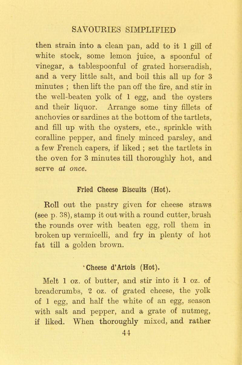 then strain into a clean pan, add to it 1 gill of white stock, some lemon juice, a spoonful of vinegar, a tablespoonful of grated horseradish, and a very little salt, and boil this all up for 3 minutes ; then lift the pan off the fire, and stir in the well-beaten yolk of 1 egg, and the oysters and their liquor. Arrange some tiny fillets of anchovies or sardines at the bottom of the tartlets, and fill up with the oysters, etc., sprinkle with coralline pepper, and finely minced parsley, and a few French capers, if liked ; set the tartlets in the oven for 3 minutes till thoroughly hot, and serve at once. Fried Cheese Biscuits (Hot). Roll out the pastry given for cheese straws (see p. 38), stamp it out with a round cutter, brush the rounds over with beaten egg, roll them in broken up vermicelli, and fry in plenty of hot fat till a golden brown. ‘Cheese d’Artois (Hot). Melt 1 oz. of butter, and stir into it 1 oz. of breadcrumbs, 2 oz. of grated cheese, the yolk of 1 egg, and half the white of an egg, season with salt and pepper, and a grate of nutmeg, if liked. When thoroughly mixed, and rather