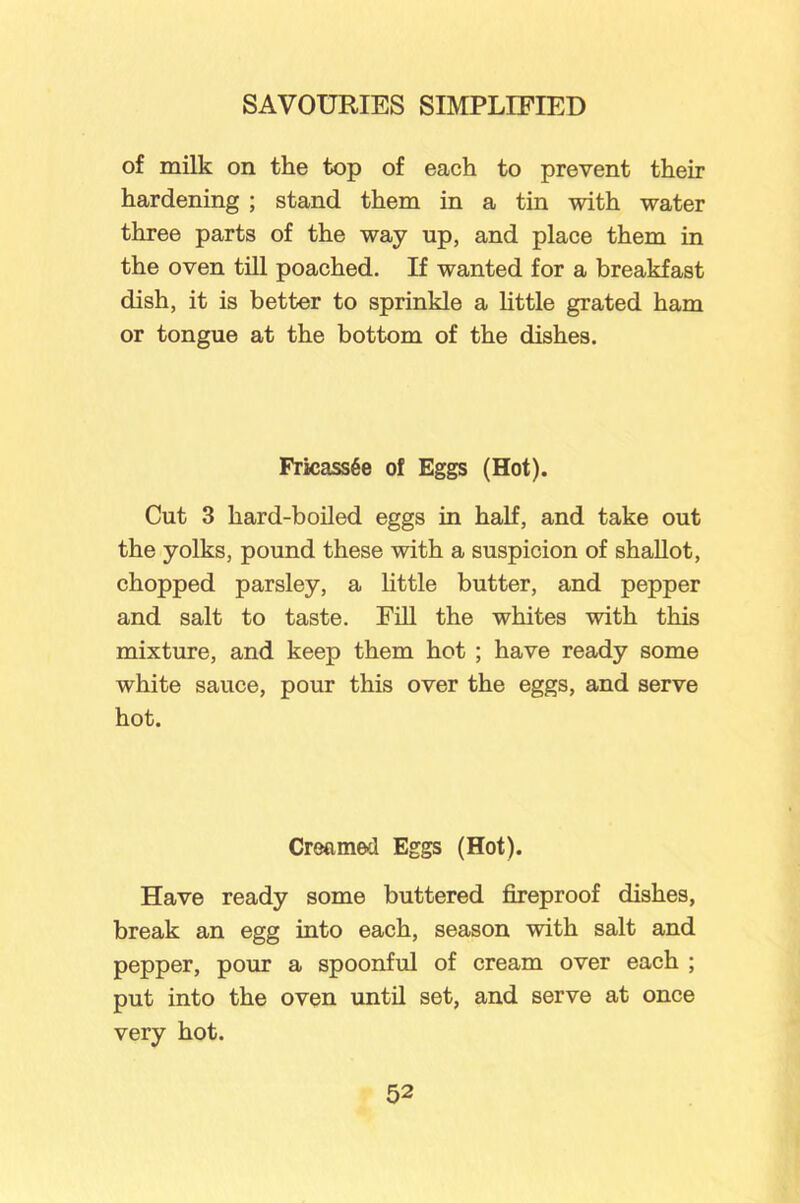 of milk on the top of each to prevent their hardening ; stand them in a tin with water three parts of the way up, and place them in the oven till poached. If wanted for a breakfast dish, it is better to sprinkle a little grated ham or tongue at the bottom of the dishes. Fricassee of Eggs (Hot). Cut 3 hard-boiled eggs in half, and take out the yolks, pound these with a suspicion of shallot, chopped parsley, a little butter, and pepper and salt to taste. Fill the whites with this mixture, and keep them hot ; have ready some white sauce, pour this over the eggs, and serve hot. Creamed Eggs (Hot). Have ready some buttered fireproof dishes, break an egg into each, season with salt and pepper, pour a spoonful of cream over each ; put into the oven until set, and serve at once very hot.