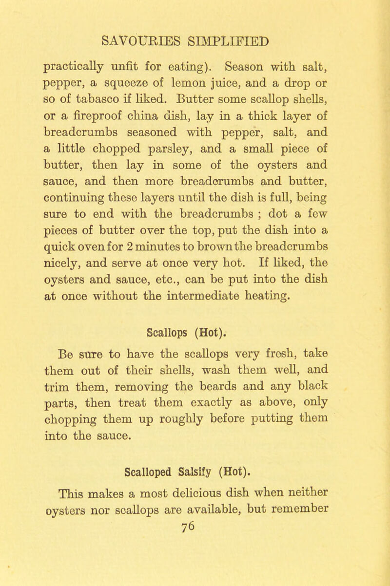 practically unfit for eating). Season with salt, pepper, a squeeze of lemon juice, and a drop or so of tabasco if liked. Butter some scallop shells, or a fireproof china dish, lay in a thick layer of breadcrumbs seasoned with pepper, salt, and a little chopped parsley, and a small piece of butter, then lay in some of the oysters and sauce, and then more breadcrumbs and butter, continuing these layers until the dish is full, being sure to end with the breadcrumbs ; dot a few pieces of butter over the top, put the dish into a quick oven for 2 minutes to brown the breadcrumbs nicely, and serve at once very hot. If liked, the oysters and sauce, etc., can be put into the dish at once without the intermediate heating. Scallops (Hot). Be sure to have the scallops very fresh, take them out of their shells, wash them well, and trim them, removing the beards and any black parts, then treat them exactly as above, only chopping them up roughly before putting them into the sauce. Scalloped Salsify (Hot). This makes a most delicious dish when neither oysters nor scallops are available, but remember
