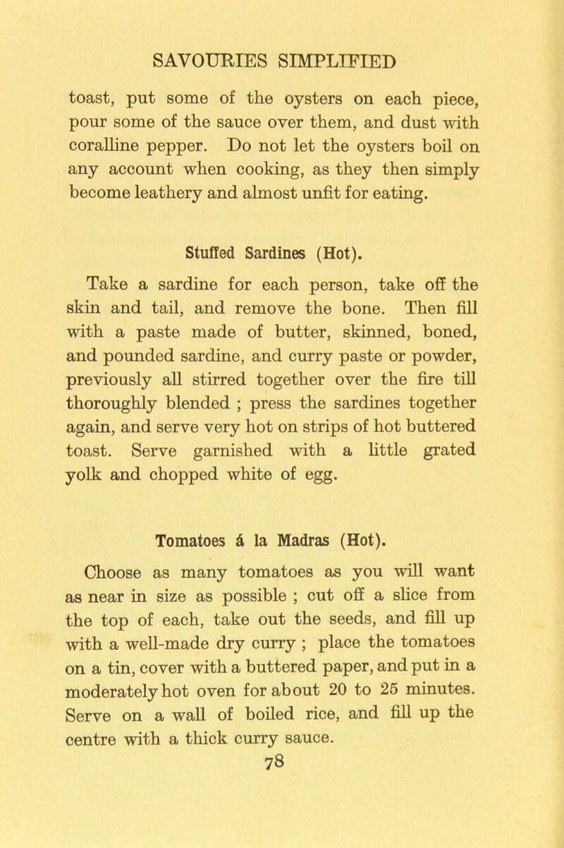 toast, put some of the oysters on each piece, pour some of the sauce over them, and dust with coralline pepper. Do not let the oysters boil on any account when cooking, as they then simply become leathery and almost unfit for eating. Stuffed Sardines (Hot). Take a sardine for each person, take off the skin and tail, and remove the bone. Then fill with a paste made of butter, skinned, boned, and pounded sardine, and curry paste or powder, previously all stirred together over the fire till thoroughly blended ; press the sardines together again, and serve very hot on strips of hot buttered toast. Serve garnished with a little grated yolk and chopped white of egg. Tomatoes £ la Madras (Hot). Choose as many tomatoes as you will want as near in size as possible ; cut off a shoe from the top of each, take out the seeds, and fill up with a well-made dry curry ; place the tomatoes on a tin, cover with a buttered paper, and put in a moderately hot oven for about 20 to 25 minutes. Serve on a wall of boiled rice, and fill up the centre with a thick curry sauce.