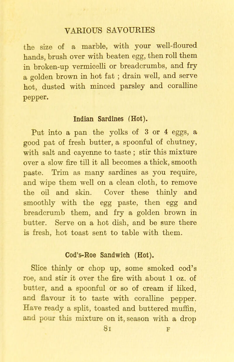 the size of a marble, with your well-floured hands, brush over with beaten egg, then roll them in broken-up vermicelli or breadcrumbs, and fry a golden brown in hot fat ; drain well, and serve hot, dusted with minced parsley and coralline pepper. Indian Sardines (Hot). Put into a pan the yolks of 3 or 4 eggs, a good pat of fresh butter, a spoonful of chutney, with salt and cayenne to taste ; stir this mixture over a slow fire till it all becomes a thick, smooth paste. Trim as many sardines as you require, and wipe them well on a clean cloth, to remove the oil and skin. Cover these thinly and smoothly with the egg paste, then egg and breadcrumb them, and fry a golden brown in butter. Serve on a hot dish, and be sure there is fresh, hot toast sent to table with them. Cod’s-Roe Sandwich (Hot). Slice thinly or chop up, some smoked cod’s roe, and stir it over the fire with about 1 oz. of butter, and a spoonful or so of cream if liked, and flavour it to taste with coralline pepper. Have ready a split, toasted and buttered muffin, and pour this mixture on it, season with a drop 8i F