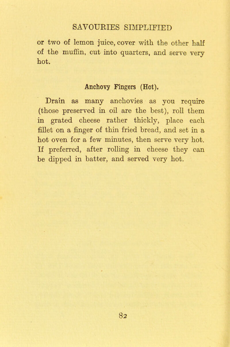 or two of lemon juice, cover with the other half of the muffin, cut into quarters, and serve very hot. Anchovy Fingers (Hot). Drain as many anchovies as you require (those preserved in oil are the best), roll them in grated cheese rather thickly, place each fillet on a finger of thin fried bread, and set in a hot oven for a few minutes, then serve very hot. If preferred, after rolling in cheese they can be dipped in batter, and served very hot.