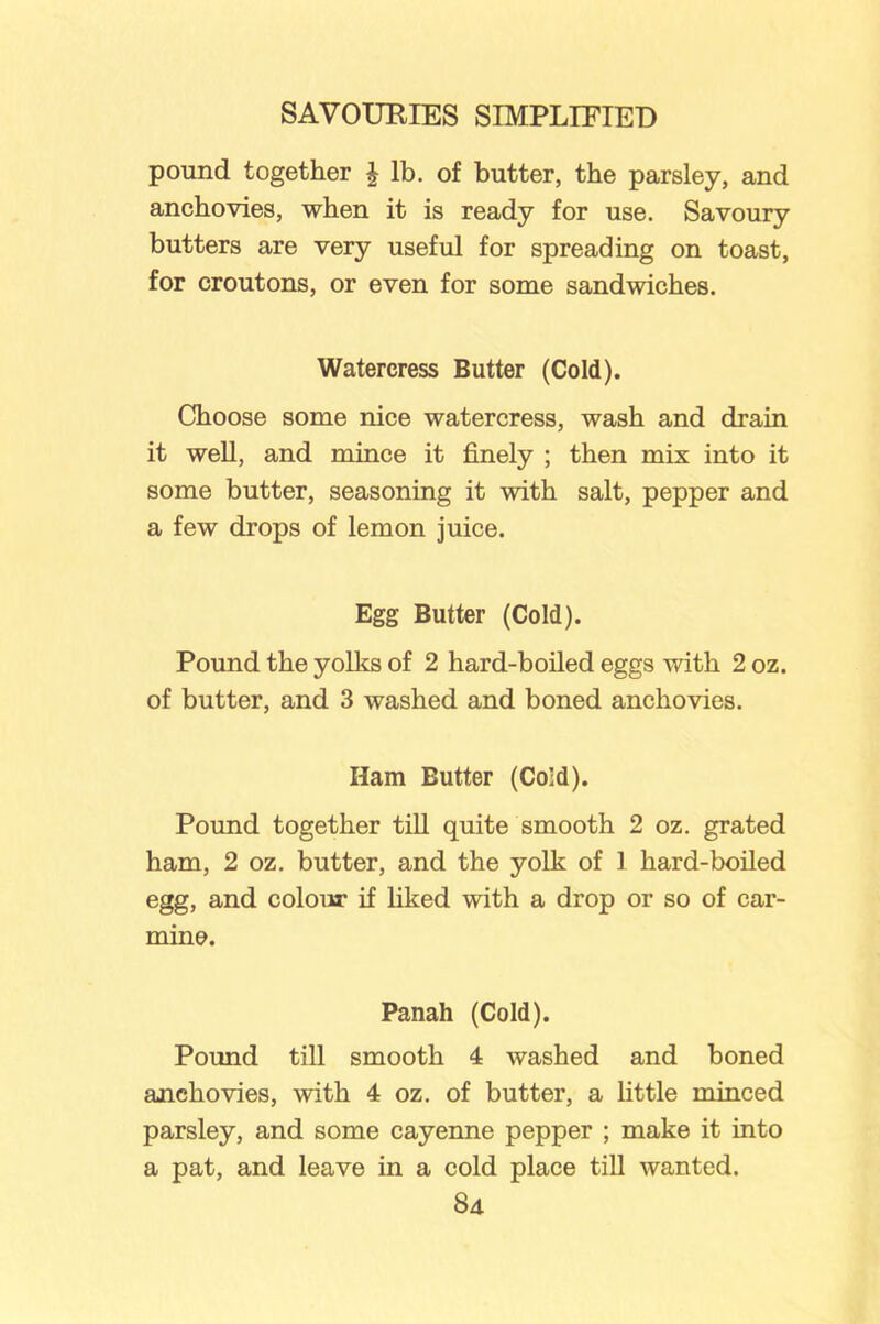 pound together J lb. of butter, the parsley, and anchovies, when it is ready for use. Savoury butters are very useful for spreading on toast, for croutons, or even for some sandwiches. Watercress Butter (Cold). Choose some nice watercress, wash and drain it well, and mince it finely ; then mix into it some butter, seasoning it with salt, pepper and a few drops of lemon juice. Egg Butter (Cold). Pound the yolks of 2 hard-boiled eggs with 2 oz. of butter, and 3 washed and boned anchovies. Ham Butter (Cold). Pound together till quite smooth 2 oz. grated ham, 2 oz. butter, and the yolk of 1 hard-boiled egg, and colour if liked with a drop or so of car- mine. Panah (Cold). Pound till smooth 4 washed and boned anchovies, with 4 oz. of butter, a little minced parsley, and some cayenne pepper ; make it into a pat, and leave in a cold place till wanted.