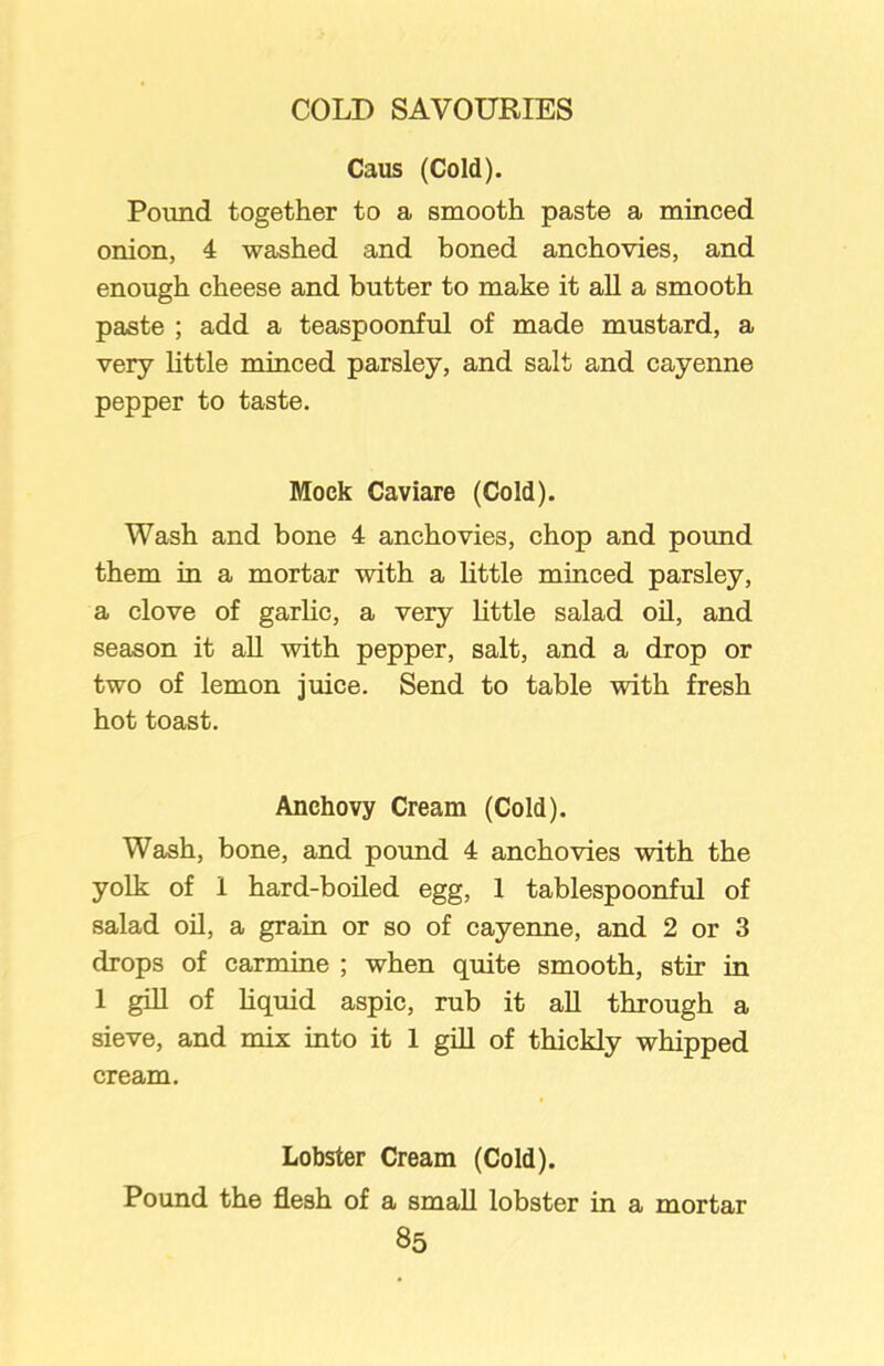 Caus (Cold). Pound together to a smooth paste a minced onion, 4 washed and boned anchovies, and enough cheese and butter to make it all a smooth paste ; add a teaspoonful of made mustard, a very little minced parsley, and salt and cayenne pepper to taste. Mock Caviare (Cold). Wash and bone 4 anchovies, chop and pound them in a mortar with a little minced parsley, a clove of garlic, a very little salad oil, and season it all with pepper, salt, and a drop or two of lemon juice. Send to table with fresh hot toast. Anchovy Cream (Cold). Wash, bone, and pound 4 anchovies with the yolk of i hard-boiled egg, 1 tablespoonful of salad oil, a grain or so of cayenne, and 2 or 3 drops of carmine ; when quite smooth, stir in 1 gill of liquid aspic, rub it all through a sieve, and mix into it 1 gill of thickly whipped cream. Lobster Cream (Cold). Pound the flesh of a small lobster in a mortar