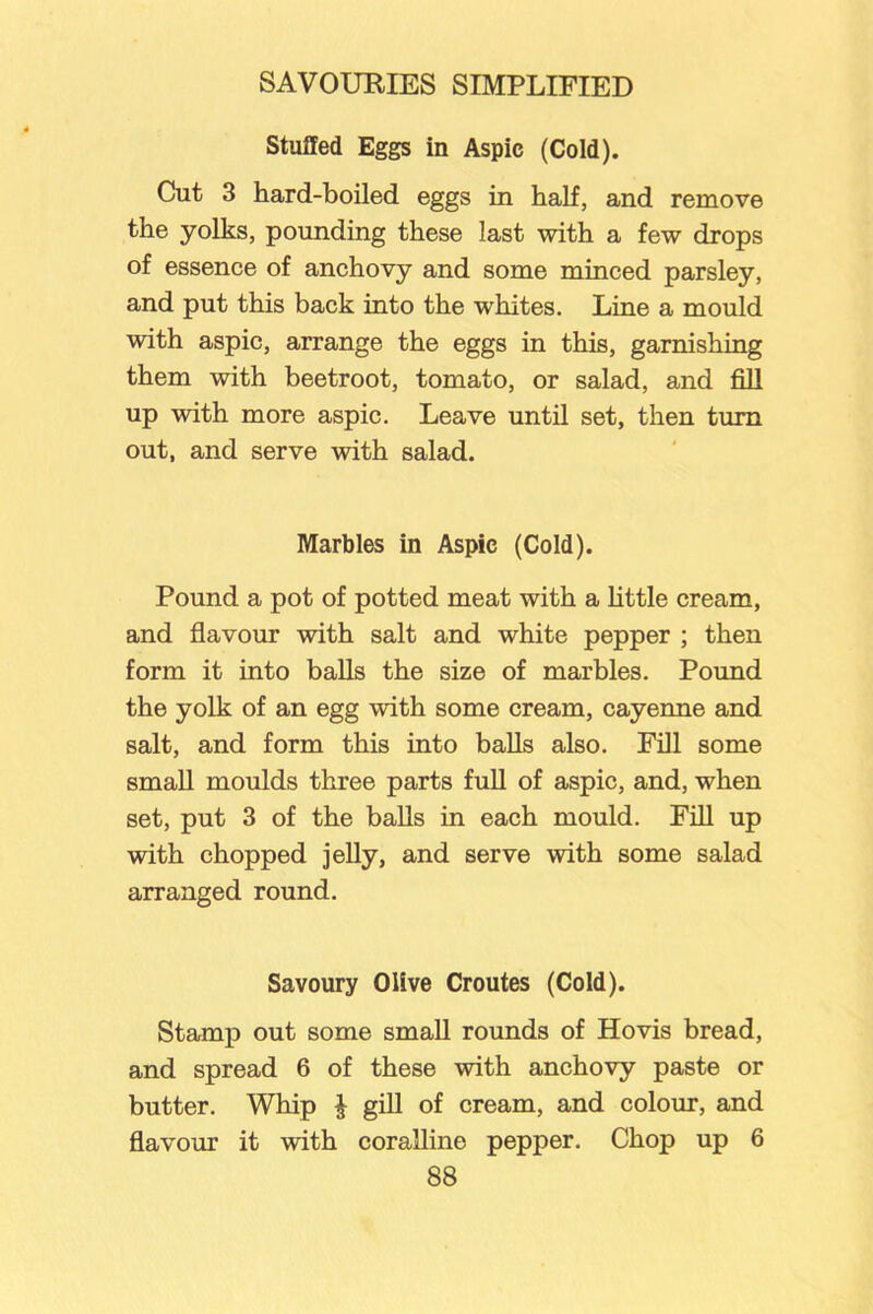 Stuffed Eggs in Aspic (Cold). Cut 3 hard-boiled eggs in half, and remove the yolks, pounding these last with a few drops of essence of anchovy and some minced parsley, and put this back into the whites. Line a mould with aspic, arrange the eggs in this, garnishing them with beetroot, tomato, or salad, and fill up with more aspic. Leave until set, then turn out, and serve with salad. Marbles in Aspic (Cold). Pound a pot of potted meat with a little cream, and flavour with salt and white pepper ; then form it into balls the size of marbles. Pound the yolk of an egg with some cream, cayenne and salt, and form this into balls also. Fill some small moulds three parts full of aspic, and, when set, put 3 of the balls in each mould. Fill up with chopped jelly, and serve with some salad arranged round. Savoury Olive Croutes (Cold). Stamp out some small rounds of Hovis bread, and spread 6 of these with anchovy paste or butter. Whip J gill of cream, and colour, and flavour it with coralline pepper. Chop up 6