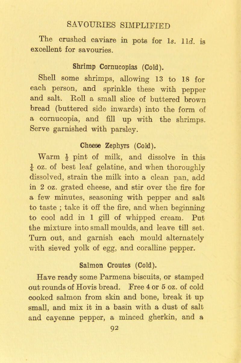 The crushed caviare in pots for Is. lid. is excellent for savouries. Shrimp Cornucopias (Cold). Shell some shrimps, allowing 13 to 18 for each person, and sprinkle these with pepper and salt. Roll a small slice of buttered brown bread (buttered side inwards) into the form of a cornucopia, and fill up with the shrimps. Serve garnished with parsley. Cheese Zephyrs (Cold). Warm \ pint of milk, and dissolve in this £ oz. of best leaf gelatine, and when thoroughly dissolved, strain the milk into a clean pan, add in 2 oz. grated cheese, and stir over the fire for a few minutes, seasoning with pepper and salt to taste ; take it off the fire, and when beginning to cool add in 1 gill of whipped cream. Put the mixture into small moulds, and leave till set. Turn out, and garnish each mould alternately with sieved yolk of egg, and coralline pepper. Salmon Croutes (Cold). Have ready some Parmena biscuits, or stamped out rounds of Hovis bread. Free 4 or 5 oz. of cold cooked salmon from skin and bone, break it up small, and mix it in a basin with a dust of salt and cayenne pepper, a minced gherkin, and a