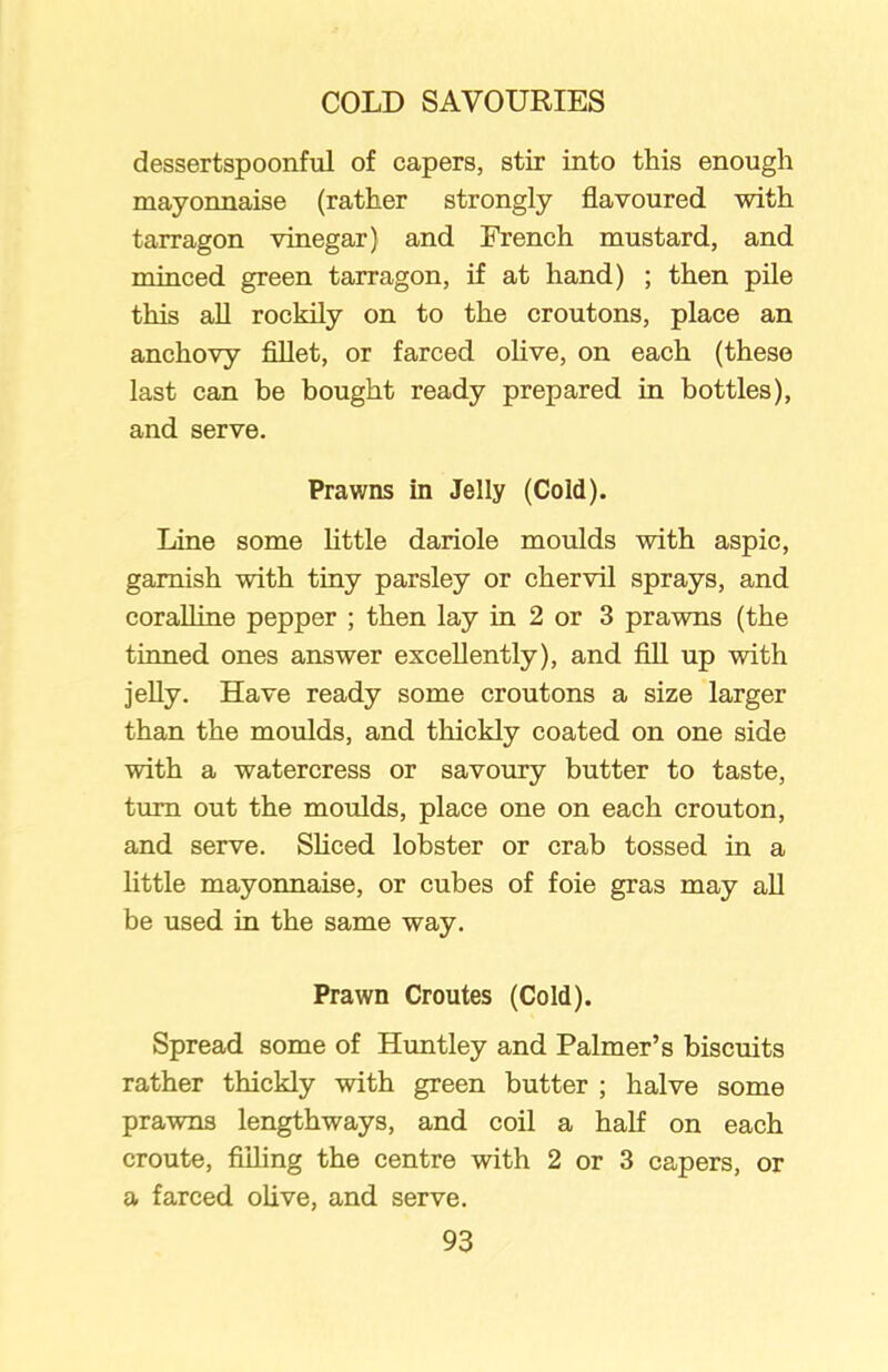 dessertspoonful of capers, stir into this enough mayonnaise (rather strongly flavoured with tarragon vinegar) and French mustard, and minced green tarragon, if at hand) ; then pile this all rockily on to the croutons, place an anchovy fillet, or farced olive, on each (these last can be bought ready prepared in bottles), and serve. Prawns in Jelly (Cold). Line some little dariole moulds with aspic, garnish with tiny parsley or chervil sprays, and coralline pepper ; then lay in 2 or 3 prawns (the tinned ones answer excellently), and fill up with jelly. Have ready some croutons a size larger than the moulds, and thickly coated on one side with a watercress or savoury butter to taste, turn out the moulds, place one on each crouton, and serve. Sliced lobster or crab tossed in a little mayonnaise, or cubes of foie gras may all be used in the same way. Prawn Croutes (Cold). Spread some of Huntley and Palmer’s biscuits rather thickly with green butter ; halve some prawns lengthways, and coil a half on each croute, filling the centre with 2 or 3 capers, or a farced olive, and serve.