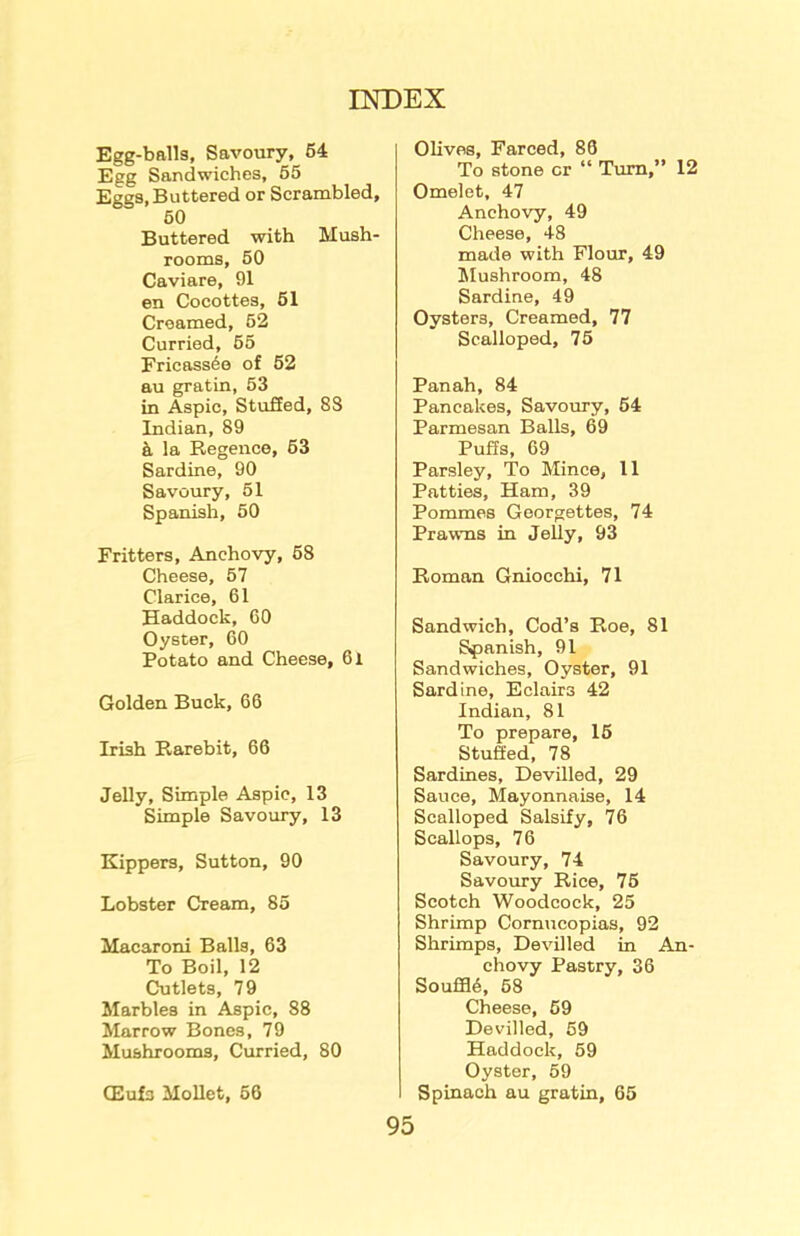 Egg-balls, Savoury, 54 Egg Sandwiches, 55 Eggs, Buttered or Scrambled, 50 Buttered with Mush- rooms, 50 Caviare, 91 en Cocottes, 51 Creamed, 52 Curried, 55 Fricassee of 52 au gratin, 53 in Aspic, Stuffed, 88 Indian, 89 a la Regence, 53 Sardine, 90 Savoury, 51 Spanish, 50 Fritters, Anchovy, 58 Cheese, 57 Clarice, 61 Haddock, 60 Oyster, 60 Potato and Cheese, 6l Golden Buck, 66 Irish Rarebit, 66 Jelly, Simple Aspic, 13 Simple Savoury, 13 Kippers, Sutton, 90 Lobster Cream, 85 Macaroni Balls, 63 To Boil, 12 Cutlets, 79 Marbles in Aspic, 88 Marrow Bones, 79 Mushrooms, Curried, 80 CEufs Mollet, 56 Olives, Farced, 86 To stone cr “ Turn,” 12 Omelet, 47 Anchovy, 49 Cheese, 48 made with Flour, 49 Mushroom, 48 Sardine, 49 Oysters, Creamed, 77 Scalloped, 75 Panah, 84 Pancakes, Savoury, 54 Parmesan Balls, 69 Puffs, 69 Parsley, To Mince, 11 Patties, Ham, 39 Pommes Georgettes, 74 Prawns in Jelly, 93 Roman Gniocchi, 71 Sandwich, Cod’s Roe, 81 Spanish, 91 Sandwiches, Oyster, 91 Sardine, Eclairs 42 Indian, 81 To prepare, 15 Stuffed, 78 Sardines, Devilled, 29 Sauce, Mayonnaise, 14 Scalloped Salsify, 76 Scallops, 76 Savoury, 74 Savoury Rice, 75 Scotch Woodcock, 25 Shrimp Cornucopias, 92 Shrimps, Devilled in An- chovy Pastry, 36 SoufH5, 58 Cheese, 59 Devilled, 59 Haddock, 59 Oyster, 59 Spinach au gratin, 65