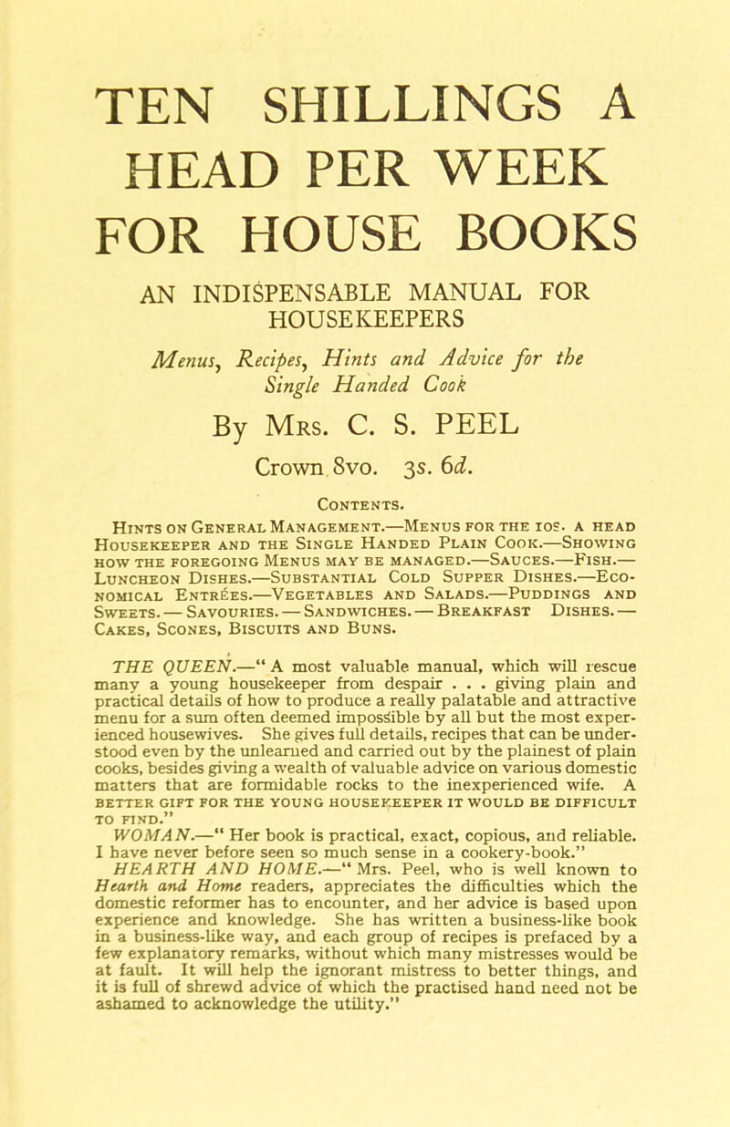 TEN SHILLINGS A HEAD PER WEEK FOR HOUSE BOOKS AN INDISPENSABLE MANUAL FOR HOUSEKEEPERS Menus, Recipes, Hints and Advice for the Single Handed Cook By Mrs. C. S. PEEL Crown 8vo. 3s. 6d. Contents. Hints on General Management.—Menus for the ios. a head Housekeeper and the Single Handed Plain Cook.—Showing how the foregoing Menus may be managed.—Sauces.—Fish.— Luncheon Dishes.—Substantial Cold Supper Dishes.—Eco- nomical Entries.—Vegetables and Salads.—Puddings and Sweets. — Savouries. — Sandwiches. — Breakfast Dishes. — Cakes, Scones, Biscuits and Buns. THE QUEEN.—“ A most valuable manual, which will rescue many a young housekeeper from despair . . . giving plain and practical details of how to produce a really palatable and attractive menu for a sum often deemed impossible by all but the most exper- ienced housewives. She gives full details, recipes that can be under- stood even by the unlearned and carried out by the plainest of plain cooks, besides giving a wealth of valuable advice on various domestic matters that are formidable rocks to the inexperienced wife. A better gift for the young housekeeper it would be difficult to find.” WOMAN.—“ Her book is practical, exact, copious, and reliable. I have never before seen so much sense in a cookery-book.” HEARTH AND HOME.—“Mrs. Peel, who is well known to Hearth and Home readers, appreciates the difficulties which the domestic reformer has to encounter, and her advice is based upon experience and knowledge. She has written a business-like book in a business-like way, and each group of recipes is prefaced by a few explanatory remarks, without which many mistresses would be at fault. It will help the ignorant mistress to better things, and it is full of shrewd advice of which the practised hand need not be ashamed to acknowledge the utility.”