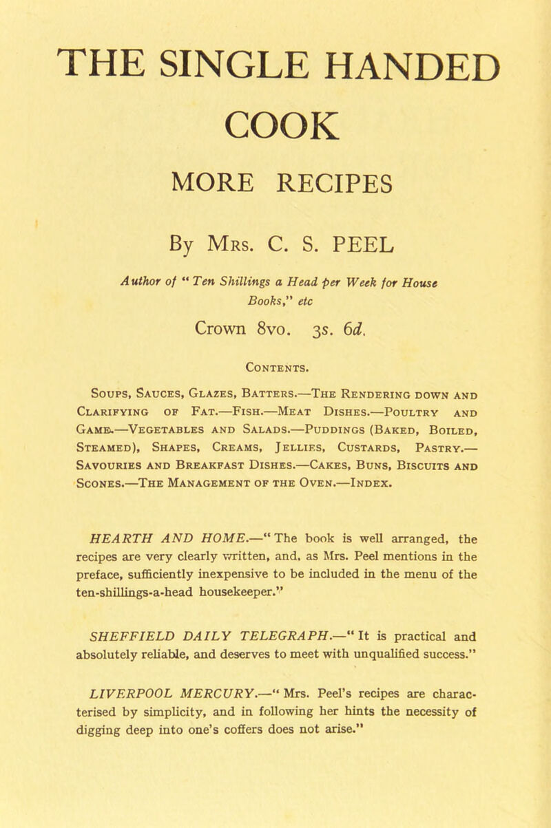 THE SINGLE HANDED COOK MORE RECIPES By Mrs. C. S. PEEL Author of “ Ten Shillings a Head per Week for House Books, etc Crown 8vo. 3s. 6d. Contents. Soups, Sauces, Glazes, Batters.—The Rendering down and Clarifying of Fat.—Fish.—Meat Dishes.—Poultry and Game*.—Vegetables and Salads.—Puddings (Baked, Boiled, Steamed), Shapes, Creams, Jellies, Custards, Pastry.— Savouries and Breakfast Dishes.—Cakes, Buns, Biscuits and Scones.—The Management of the Oven.—Index. HEARTH AND HOME.—“The book is well arranged, the recipes are very clearly written, and, as Mrs. Peel mentions in the preface, sufficiently inexpensive to be included in the menu of the ten-shillings-a-head housekeeper.” SHEFFIELD DAILY TELEGRAPH.—“ It is practical and absolutely reliable, and deserves to meet with unqualified success.” LIVERPOOL MERCURY.—“ Mrs. Peel’s recipes are charac- terised by simplicity, and in following her hints the necessity of digging deep into one’s coffers does not arise.