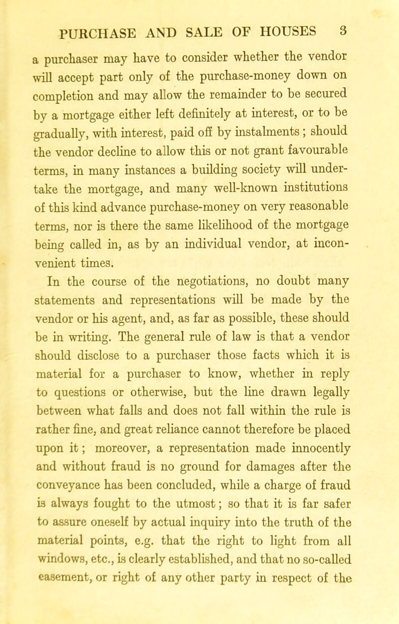 a purchaser may have to consider whether the vendor will accept part only of the purchase-money down on completion and may allow the remainder to be secured by a mortgage either left definitely at interest, or to be gradually, with interest, paid off by instalments; should the vendor decline to allow this or not grant favourable terms, in many instances a building society will under- take the mortgage, and many well-known institutions of this kind advance purchase-money on very reasonable terms, nor is there the same likelihood of the mortgage being called in, as by an individual vendor, at incon- venient times. In the course of the negotiations, no doubt many statements and representations will be made by the vendor or his agent, and, as far as possible, these should be in writing. The general rule of law is that a vendor should disclose to a purchaser those facts which it is material for a purchaser to know, whether in reply to questions or otherwise, but the line drawn legally between what falls and does not fall within the rule is rather fine, and great reliance cannot therefore be placed upon it; moreover, a representation made innocently and without fraud is no ground for damages after the conveyance has been concluded, while a charge of fraud is always fought to the utmost; so that it is far safer to assure oneself by actual inquiry into the truth of the material points, e.g. that the right to light from all windows, etc., is clearly established, and that no so-called easement, or right of any other party in respect of the