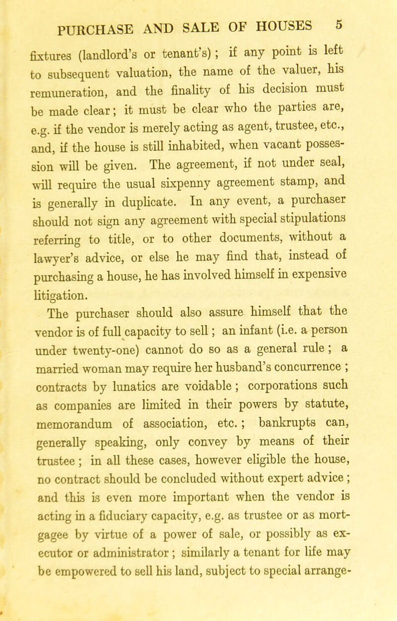 fixtures (landlord’s or tenant’s); if any point is left to subsequent valuation, tbe name of the valuer, bis remuneration, and tbe finality of bis decision must be made clear; it must be clear wbo tbe parties are, e.g. if tbe vendor is merely acting as agent, trustee, etc., and, if tbe bouse is still inhabited, when vacant posses- sion will be given. Tbe agreement, if not under seal, will require tbe usual sixpenny agreement stamp, and is generally in duplicate. In any event, a purchaser should not sign any agreement with special stipulations referring to title, or to other documents, without a lawyer’s advice, or else be may find that, instead of purchasing a bouse, be has involved himself in expensive litigation. Tbe purchaser should also assure himself that tbe vendor is of full capacity to sell; an infant (i.e. a person under twenty-one) cannot do so as a general rule; a married woman may require her husband’s concurrence ; contracts by lunatics are voidable ; corporations such as companies are limited in their powers by statute, memorandum of association, etc.; bankrupts can, generally speaking, only convey by means of their trustee; in all these cases, however eligible the house, no contract should be concluded without expert advice; and this is even more important when the vendor is acting in a fiduciary capacity, e.g. as trustee or as mort- gagee by virtue of a power of sale, or possibly as ex- ecutor or administrator; similarly a tenant for life may be empowered to sell his land, subject to special arrange-