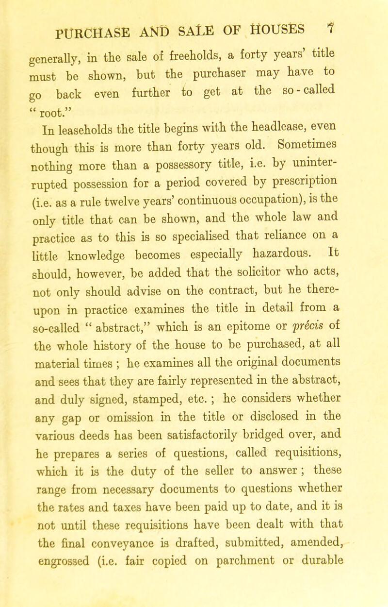 generally, in the sale of freeholds, a forty years’ title must be shown, but the purchaser may have to go back even further to get at the so - called “ root.” In leaseholds the title begins with the headlease, even though this is more than forty years old. Sometimes nothing more than a possessory title, i.e. by uninter- rupted possession for a period covered by prescription (i.e. as a rule twelve years’ continuous occupation), is the only title that can be shown, and the whole law and practice as to this is so specialised that reliance on a little knowledge becomes especially hazardous. It should, however, be added that the solicitor who acts, not only should advise on the contract, but he there- upon in practice examines the title in detail from a so-called “ abstract,” which is an epitome or precis of the whole history of the house to be purchased, at all material times ; he examines all the original documents and sees that they are fairly represented in the abstract, and duly signed, stamped, etc.; he considers whether any gap or omission in the title or disclosed in the various deeds has been satisfactorily bridged over, and he prepares a series of questions, called requisitions, which it is the duty of the seller to answer ; these range from necessary documents to questions whether the rates and taxes have been paid up to date, and it is not until these requisitions have been dealt with that the final conveyance is drafted, submitted, amended, engrossed (i.e. fair copied on parchment or durable