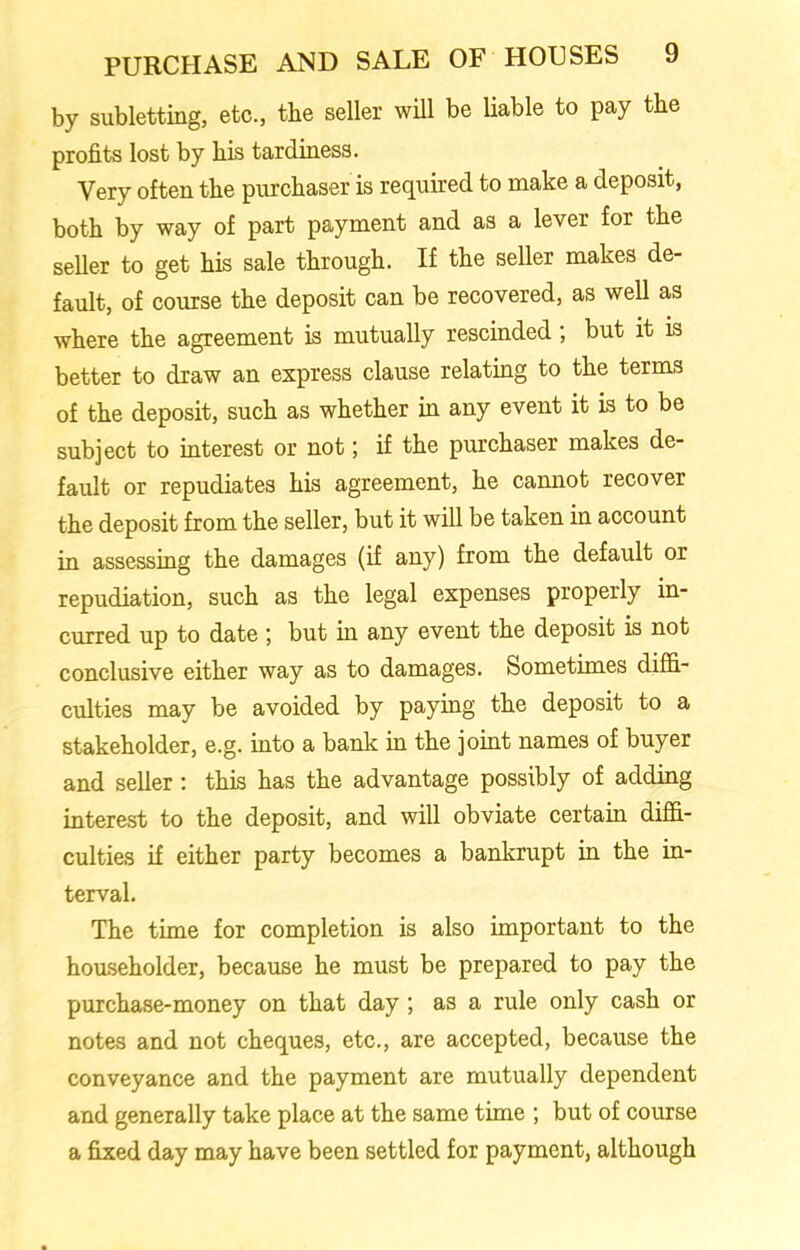 by subletting, etc., the seller will be liable to pay the profits lost by his tardiness. Very often the purchaser is required to make a deposit, both by way of part payment and as a lever for the seller to get his sale through. If the seller makes de- fault, of course the deposit can be recovered, as well as where the agreement is mutually rescinded; but it is better to draw an express clause relating to the terms of the deposit, such as whether in any event it is to be subject to interest or not; if the purchaser makes de- fault or repudiates his agreement, he cannot recover the deposit from the seller, but it will be taken in account in assessing the damages (if any) from the default or repudiation, such as the legal expenses properly in- curred up to date ’, but in any event the deposit is not conclusive either way as to damages. Sometimes diffi- culties may be avoided by paying the deposit to a stakeholder, e.g. into a bank in the joint names of buyer and seller : this has the advantage possibly of adding interest to the deposit, and will obviate certain diffi- culties if either party becomes a bankrupt in the in- terval. The time for completion is also important to the householder, because he must be prepared to pay the purchase-money on that day ; as a rule only cash or notes and not cheques, etc., are accepted, because the conveyance and the payment are mutually dependent and generally take place at the same time ; but of course a fixed day may have been settled for payment, although