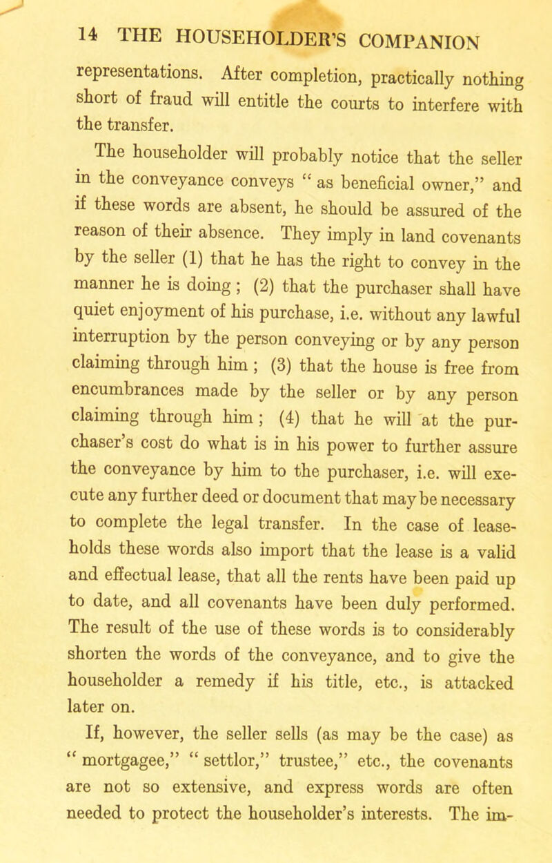 representations. After completion, practically nothing short of fraud will entitle the courts to interfere with the transfer. The householder will probably notice that the seller in the conveyance conveys “ as beneficial owner,” and if these words are absent, he should be assured of the reason of their absence. They imply in land covenants by the seller (1) that he has the right to convey in the manner he is doing ; (2) that the purchaser shall have quiet enjoyment of his purchase, i.e. without any lawful interruption by the person conveying or by any person claiming through him; (3) that the house is free from encumbrances made by the seller or by any person claiming through him; (4) that he will at the pur- chaser’s cost do what is in his power to further assure the conveyance by him to the purchaser, i.e. will exe- cute any further deed or document that maybe necessary to complete the legal transfer. In the case of lease- holds these words also import that the lease is a valid and effectual lease, that all the rents have been paid up to date, and all covenants have been duly performed. The result of the use of these words is to considerably shorten the words of the conveyance, and to give the householder a remedy if his title, etc., is attacked later on. If, however, the seller sells (as may be the case) as “ mortgagee,” “ settlor,” trustee,” etc., the covenants are not so extensive, and express words are often needed to protect the householder’s interests. The im-