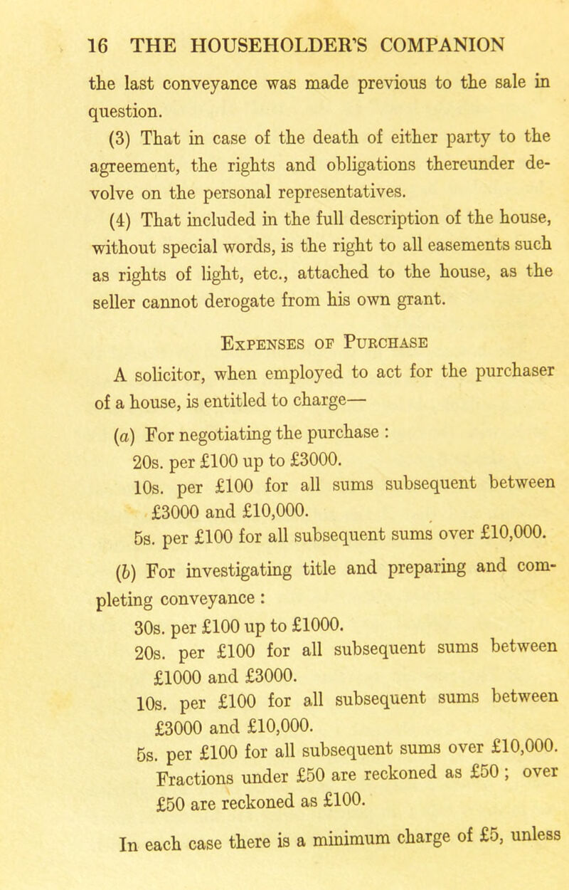 the last conveyance was made previous to the sale in question. (3) That in case of the death of either party to the agreement, the rights and obligations thereunder de- volve on the personal representatives. (4) That included in the full description of the house, without special words, is the right to all easements such as rights of light, etc., attached to the house, as the seller cannot derogate from his own grant. Expenses of Purchase A solicitor, when employed to act for the purchaser of a house, is entitled to charge— (a) For negotiating the purchase : 20s. per £100 up to £3000. 10s. per £100 for all sums subsequent between £3000 and £10,000. 5s. per £100 for all subsequent sums over £10,000. (b) For investigating title and preparing and com- pleting conveyance: 30s. per £100 up to £1000. 20s. per £100 for all subsequent sums between £1000 and £3000. 10s. per £100 for all subsequent sums between £3000 and £10,000. 5s. per £100 for all subsequent sums over £10,000. Fractions under £50 are reckoned as £50; over £50 are reckoned as £100. In each case there is a minimum charge of £5, unless