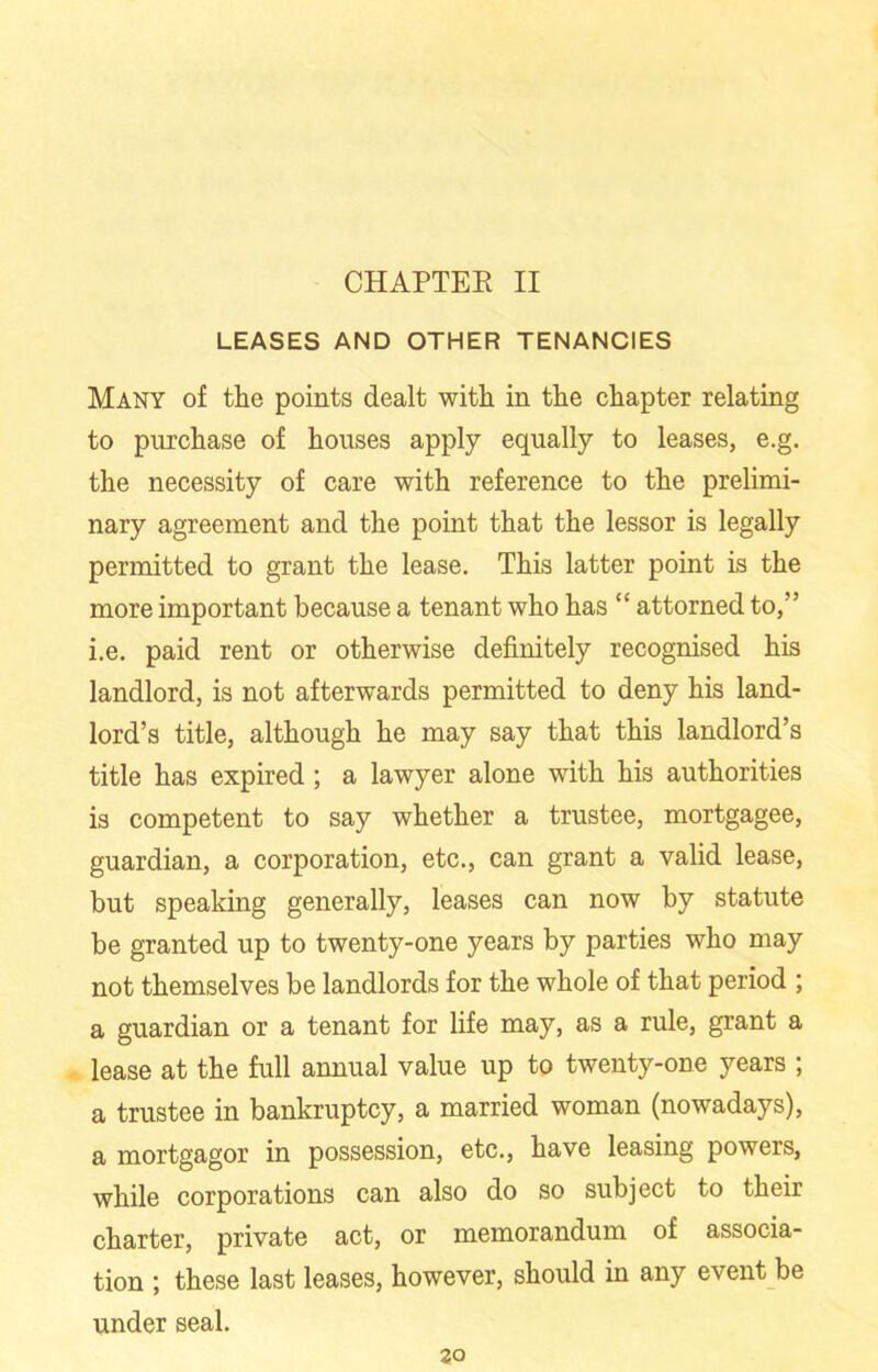 CHAPTER II LEASES AND OTHER TENANCIES Many of the points dealt with in the chapter relating to purchase of houses apply equally to leases, e.g. the necessity of care with reference to the prelimi- nary agreement and the point that the lessor is legally permitted to grant the lease. This latter point is the more important because a tenant who has “ attorned to,” i.e. paid rent or otherwise definitely recognised his landlord, is not afterwards permitted to deny his land- lord’s title, although he may say that this landlord’s title has expired; a lawyer alone with his authorities is competent to say whether a trustee, mortgagee, guardian, a corporation, etc., can grant a valid lease, but speaking generally, leases can now by statute be granted up to twenty-one years by parties who may not themselves be landlords for the whole of that period ; a guardian or a tenant for life may, as a rule, grant a lease at the full annual value up to twenty-one years ; a trustee in bankruptcy, a married woman (nowadays), a mortgagor in possession, etc., have leasing powers, while corporations can also do so subject to their charter, private act, or memorandum of associa- tion ; these last leases, however, should in any event be under seal. 30