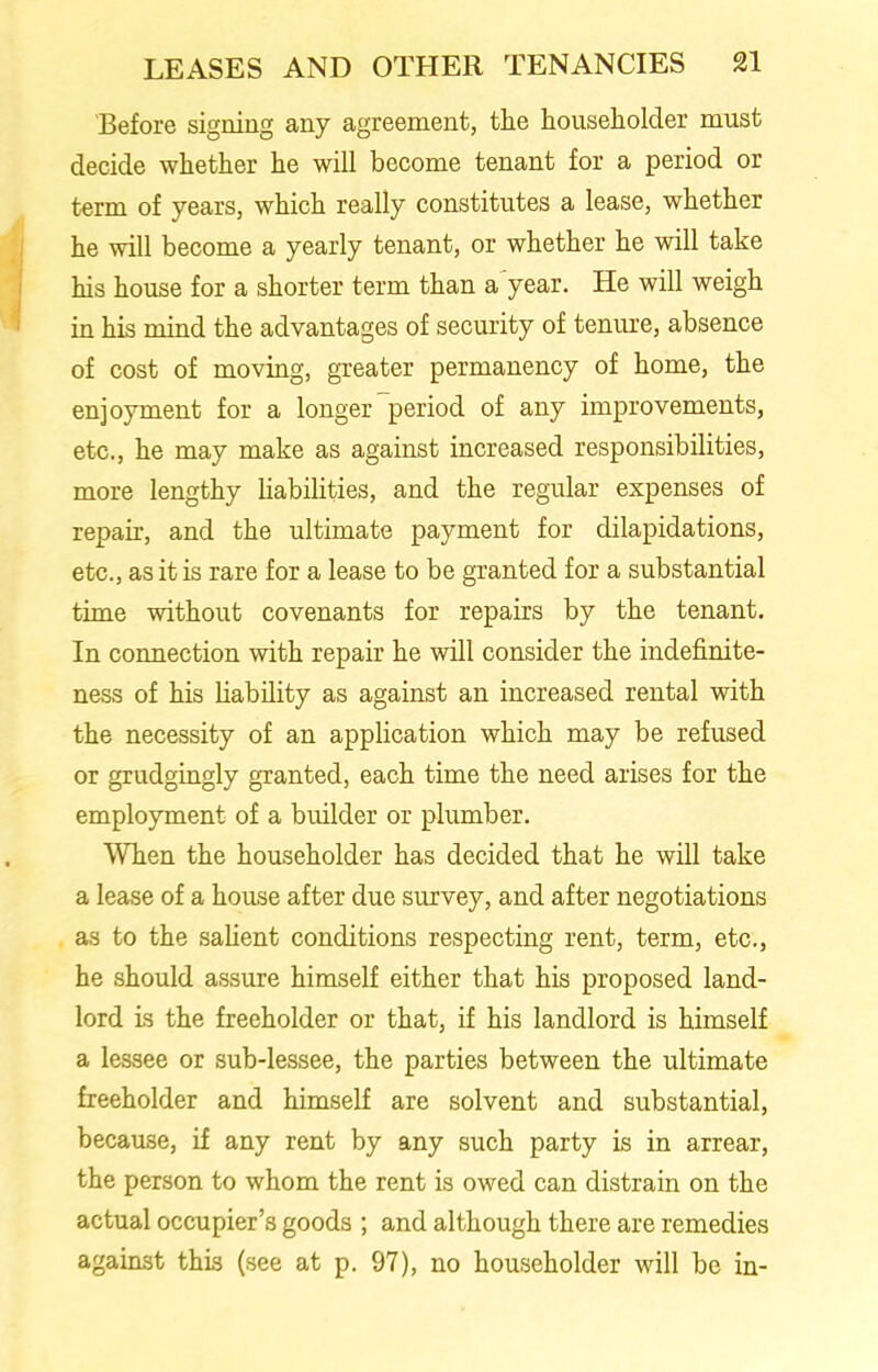 Before signing any agreement, the householder must decide whether he will become tenant for a period or term of years, which really constitutes a lease, whether he will become a yearly tenant, or whether he will take his house for a shorter term than a year. He will weigh in his mind the advantages of security of tenure, absence of cost of moving, greater permanency of home, the enjoyment for a longer period of any improvements, etc., he may make as against increased responsibilities, more lengthy liabilities, and the regular expenses of repair, and the ultimate payment for dilapidations, etc., as it is rare for a lease to be granted for a substantial time without covenants for repairs by the tenant. In connection with repair he will consider the indefinite- ness of his liability as against an increased rental with the necessity of an application which may be refused or grudgingly granted, each time the need arises for the employment of a builder or plumber. When the householder has decided that he will take a lease of a house after due survey, and after negotiations as to the salient conditions respecting rent, term, etc., he should assure himself either that his proposed land- lord is the freeholder or that, if his landlord is himself a lessee or sub-lessee, the parties between the ultimate freeholder and himself are solvent and substantial, because, if any rent by any such party is in arrear, the person to whom the rent is owed can distrain on the actual occupier’s goods ; and although there are remedies against this (see at p. 97), no householder will be in-