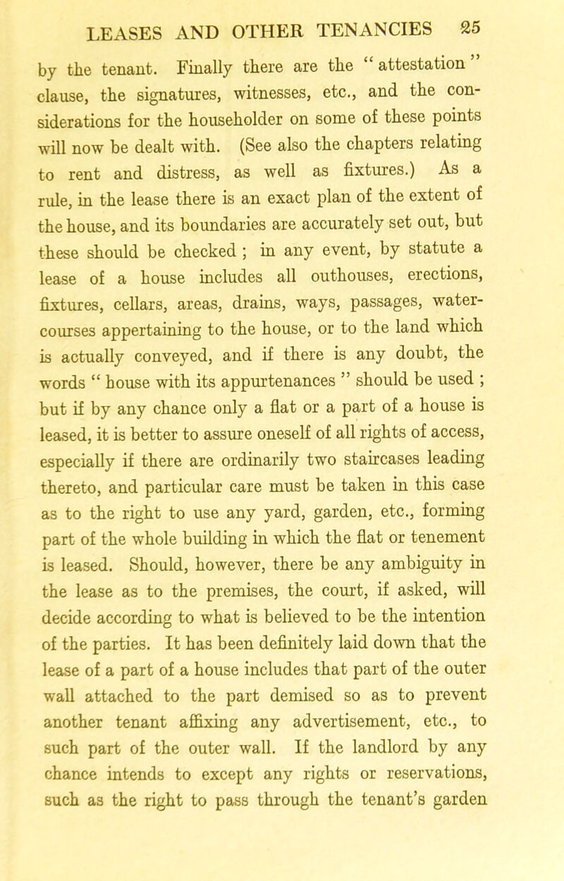 by the tenant. Finally there are the “attestation” clause, the signatures, witnesses, etc., and the con- siderations for the householder on some of these points will now be dealt with. (See also the chapters relating to rent and distress, as well as fixtures.) As a rule, in the lease there is an exact plan of the extent of the house, and its boundaries are accurately set out, but these should be checked ; in any event, by statute a lease of a house includes all outhouses, erections, fixtures, cellars, areas, drains, ways, passages, water- courses appertaining to the house, or to the land which is actually conveyed, and if there is any doubt, the words “ house with its appurtenances ” should be used ; but if by any chance only a flat or a part of a house is leased, it is better to assure oneself of all rights of access, especially if there are ordinarily two staircases leading thereto, and particular care must be taken in this case as to the right to use any yard, garden, etc., forming part of the whole building in which the flat or tenement is leased. Should, however, there be any ambiguity in the lease as to the premises, the court, if asked, will decide according to what is believed to be the intention of the parties. It has been definitely laid down that the lease of a part of a house includes that part of the outer wall attached to the part demised so as to prevent another tenant affixing any advertisement, etc., to such part of the outer wall. If the landlord by any chance intends to except any rights or reservations, such as the right to pass through the tenant’s garden