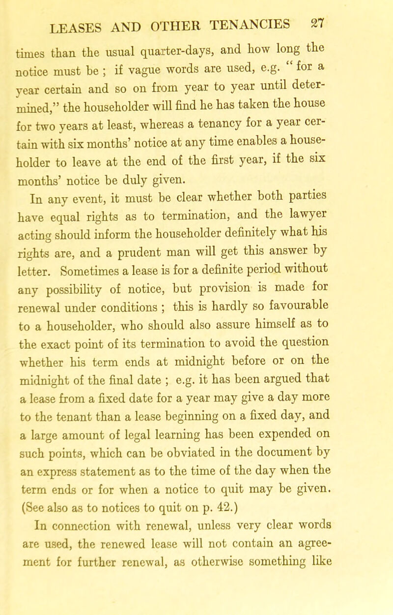 times than the usual quarter-days, and how long the notice must be ; if vague words are used, e.g. “ for a year certain and so on from year to year until deter- mined,” the householder will find he has taken the house for two years at least, whereas a tenancy for a year cer- tain with six months’ notice at any time enables a house- holder to leave at the end of the first year, if the six months’ notice be duly given. In any event, it must be clear whether both parties have equal rights as to termination, and the lawyer acting should inform the householder definitely what his rights are, and a prudent man will get this answer by letter. Sometimes a lease is for a definite period without any possibility of notice, but provision is made for renewal under conditions ; this is hardly so favourable to a householder, who should also assure himself as to the exact point of its termination to avoid the question whether his term ends at midnight before or on the midnight of the final date ; e.g. it has been argued that a lease from a fixed date for a year may give a day more to the tenant than a lease beginning on a fixed day, and a large amount of legal learning has been expended on such points, which can be obviated in the document by an express statement as to the time of the day when the term ends or for when a notice to quit may be given. (See also as to notices to quit on p. 42.) In connection with renewal, unless very clear words are used, the renewed lease will not contain an agree- ment for further renewal, as otherwise something like