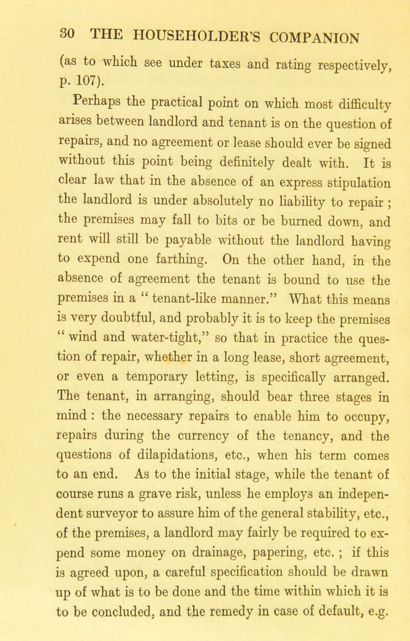 (as to which see under taxes and rating respectively, p. 107). Perhaps the practical point on which most difficulty arises between landlord and tenant is on the question of repairs, and no agreement or lease should ever be signed without this point being definitely dealt with. It is clear law that in the absence of an express stipulation the landlord is under absolutely no liability to repair ; the premises may fall to bits or be burned down, and rent will still be payable without the landlord having to expend one farthing. On the other hand, in the absence of agreement the tenant is bound to use the premises in a “ tenant-like manner.” What this means is very doubtful, and probably it is to keep the premises “ wind and water-tight,” so that in practice the ques- tion of repair, whether in a long lease, short agreement, or even a temporary letting, is specifically arranged. The tenant, in arranging, should bear three stages in mind : the necessary repairs to enable him to occupy, repairs during the currency of the tenancy, and the questions of dilapidations, etc., when his term comes to an end. As to the initial stage, while the tenant of course runs a grave risk, unless he employs an indepen- dent surveyor to assure him of the general stability, etc., of the premises, a landlord may fairly be required to ex- pend some money on drainage, papering, etc. ; if this is agreed upon, a careful specification should be drawn up of what is to be done and the time within which it is to be concluded, and the remedy in case of default, e.g.