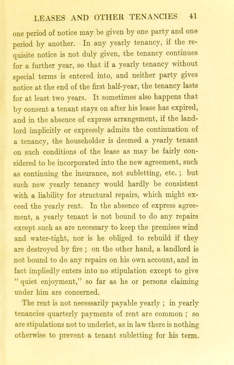 one period of notice may be given by one party and one period by another. In any yearly tenancy, if the re- quisite notice is not duly given, the tenancy continues for a further year, so that if a yearly tenancy without special terms is entered into, and neither party gives notice at the end of the first half-year, the tenancy lasts for at least two years. It sometimes also happens that by consent a tenant stays on after his lease has expired, and in the absence of express arrangement, if the land- lord implicitly or expressly admits the continuation of a tenancy, the householder is deemed a yearly tenant on such conditions of the lease as may be fairly con- sidered to be incorporated into the new agreement, such as continuing the insurance, not subletting, etc. ; but such new yearly tenancy would hardly be consistent with a liability for structural repairs, which might ex- ceed the yearly rent. In the absence of express agree- ment, a yearly tenant is not bound to do any repairs except such as are necessary to keep the premises wind and water-tight, nor is he obliged to rebuild if they are destroyed by fire ; on the other hand, a landlord is not bound to do any repairs on his own account, and in fact impliedly enters into no stipulation except to give “ quiet enjoyment,” so far as he or persons claiming under him are concerned. The rent is not necessarily payable yearly ; in yearly tenancies quarterly payments of rent are common ; so are stipulations not to underlet, as in law there is nothing otherwise to prevent a tenant subletting for his term.