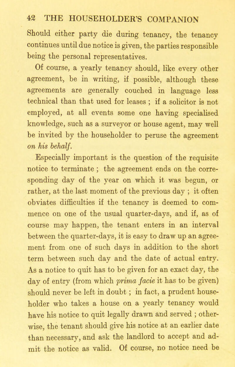 Should either party die during tenancy, the tenancy continues until due notice is given, the parties responsible being the personal representatives. Of course, a yearly tenancy should, like every other agreement, be in writing, if possible, although these agreements are generally couched in language less technical than that used for leases ; if a solicitor is not employed, at all events some one having specialised knowledge, such as a surveyor or house agent, may well be invited by the householder to peruse the agreement on his behalf. Especially important is the question of the requisite notice to terminate ; the agreement ends on the corre- sponding day of the year on which it was begun, or rather, at the last moment of the previous day ; it often obviates difficulties if the tenancy is deemed to com- mence on one of the usual quarter-days, and if, as of course may happen, the tenant enters in an interval between the quarter-days, it is easy to draw up an agree- ment from one of such days in addition to the short term between such day and the date of actual entry. As a notice to quit has to be given for an exact day, the day of entry (from which prima facie it has to be given) should never be left in doubt ; in fact, a prudent house- holder who takes a house on a yearly tenancy would have his notice to quit legally drawn and served ; other- wise, the tenant should give his notice at an earlier date than necessary, and ask the landlord to accept and ad- mit the notice as valid. Of course, no notice need be