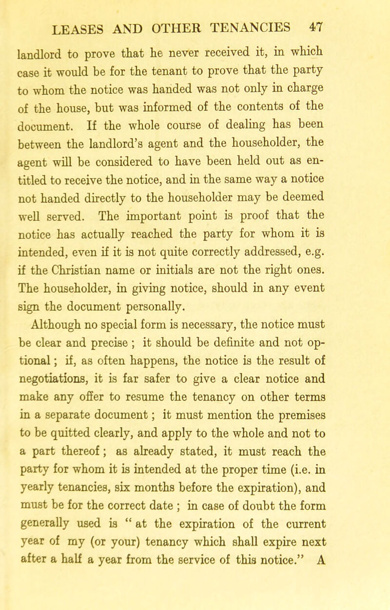 landlord to prove that he never received it, in which case it would be for the tenant to prove that the party to whom the notice was handed was not only in charge of the house, but was informed of the contents of the document. If the whole course of dealing has been between the landlord’s agent and the householder, the agent will be considered to have been held out as en- titled to receive the notice, and in the same way a notice not handed directly to the householder may be deemed well served. The important point is proof that the notice has actually reached the party for whom it is intended, even if it is not quite correctly addressed, e.g. if the Christian name or initials are not the right ones. The householder, in giving notice, should in any event sign the document personally. Although no special form is necessary, the notice must be clear and precise ; it should be definite and not op- tional ; if, as often happens, the notice is the result of negotiations, it is far safer to give a clear notice and make any offer to resume the tenancy on other terms in a separate document; it must mention the premises to be quitted clearly, and apply to the whole and not to a part thereof; as already stated, it must reach the party for whom it is intended at the proper time (i.e. in yearly tenancies, six months before the expiration), and must be for the correct date ; in case of doubt the form generally used is “at the expiration of the current year of my (or your) tenancy which shall expire next after a half a year from the service of this notice.” A