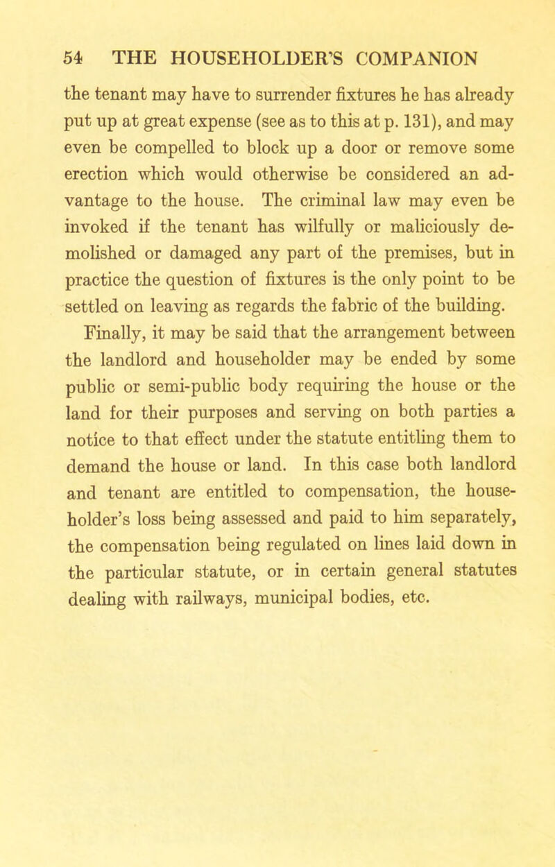 the tenant may have to surrender fixtures he has already put up at great expense (see as to this at p. 131), and may even be compelled to block up a door or remove some erection which would otherwise be considered an ad- vantage to the house. The criminal law may even be invoked if the tenant has wilfully or maliciously de- molished or damaged any part of the premises, but in practice the question of fixtures is the only point to be settled on leaving as regards the fabric of the building. Finally, it may be said that the arrangement between the landlord and householder may be ended by some public or semi-public body requiring the house or the land for their purposes and serving on both parties a notice to that effect under the statute entitling them to demand the house or land. In this case both landlord and tenant are entitled to compensation, the house- holder’s loss being assessed and paid to him separately, the compensation being regulated on lines laid down in the particular statute, or in certain general statutes dealing with railways, municipal bodies, etc.