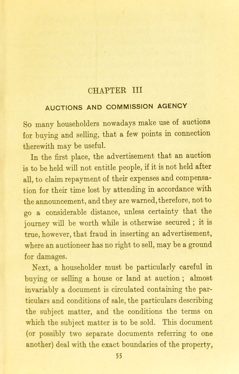 CHAPTER III AUCTIONS AND COMMISSION AGENCY So many householders nowadays make use of auctions for buying and selling, that a few points in connection therewith may be useful. In the first place, the advertisement that an auction is to be held will not entitle people, if it is not held after all, to claim repayment of their expenses and compensa- tion for their time lost by attending in accordance with the announcement, and they are warned, therefore, not to go a considerable distance, unless certainty that the journey will be worth while is otherwise secured ; it is true, however, that fraud in inserting an advertisement, where an auctioneer has no right to sell, may be a ground for damages. Next, a householder must be particularly careful in buying or selling a house or land at auction ; almost invariably a document is circulated containing the par- ticulars and conditions of sale, the particulars describing the subject matter, and the conditions the terms on which the subject matter is to be sold. This document (or possibly two separate documents referring to one another) deal with the exact boundaries of the property,