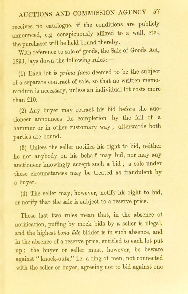 receives no catalogue, if the conditions are publicly announced, e.g. conspicuously affixed to a wall, etc., the purchaser will be held bound thereby. With reference to sale of goods, the Sale of Goods Act, 1893, lays down the following rules (1) Each lot is prima facie deemed to be the subject of a separate contract of sale, so that no written memo- randum is necessary, unless an individual lot costs more than £10. (2) Any buyer may retract his bid before the auc- tioneer announces its completion by the fall of a hammer or in other customary way ; afterwards both parties are bound. (3) Unless the seller notifies his right to bid, neither he nor anybody on his behalf may bid, nor may any auctioneer knowingly accept such a bid ; a sale under these circumstances may be treated as fraudulent by a buyer. (4) The seller may, however, notify his right to bid, or notify that the sale is subject to a reserve price. These last two rules mean that, in the absence of notification, puffing by mock bids by a seller is illegal, and the highest bona -fide bidder is in such absence, and in the absence of a reserve price, entitled to each lot put up ; the buyer or seller must, however, be beware against “ knock-outs,” i.e. a ring of men, not connected with the seller or buyer, agreeing not to bid against one